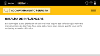 Essa ativação busca promover um desafio entre alguns dos canais de gastronomia
mais divertidos do YouTube. Para essa ação, tanto seus canais quanto seus perfis
no Instagram serão utilizados.
ACOMPANHAMENTO PERFEITO
BATALHA DE INFLUENCERS
 