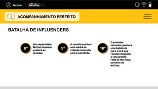 Um especialista
McCain também
avaliará as
receitas.
8º
A receita que tiver
uma média de
votação mais alta
será a escolhida.
9º
O youtuber
vencedor ganhará
uma batata de
ouro e terá sua
receita integrada
a uma grande
rede de fast food,
parceira da
McCain.
10º
ACOMPANHAMENTO PERFEITO
BATALHA DE INFLUENCERS
 