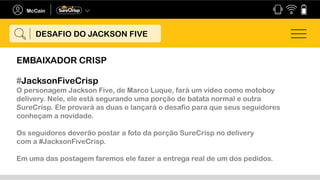 #JacksonFiveCrisp
O personagem Jackson Five, de Marco Luque, fará um vídeo como motoboy
delivery. Nele, ele está segurando uma porção de batata normal e outra
SureCrisp. Ele provará as duas e lançará o desafio para que seus seguidores
conheçam a novidade.
Os seguidores deverão postar a foto da porção SureCrisp no delivery
com a #JacksonFiveCrisp.
Em uma das postagem faremos ele fazer a entrega real de um dos pedidos.
DESAFIO DO JACKSON FIVE
EMBAIXADOR CRISP
 