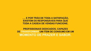 …. E POR TRÁS DE TODA A SATISFAÇÃO,
EXISTEM OS RESPONSÁVEIS PARA QUE
TODA A CADEIA DE VENDAS FUNCIONE.
PROFISSIONAIS DEDICADOS, CAPAZES
DE TRANSFORMAR UM ITEM DE CONSUMO EM UM
MOMENTO DE PRAZER E SABOR.
 