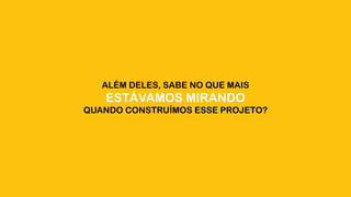 ALÉM DELES, SABE NO QUE MAIS
ESTÁVAMOS MIRANDO
QUANDO CONSTRUÍMOS ESSE PROJETO?
 