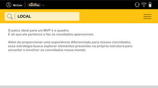 O palco ideal para um MVP é a quadra.
É ali que ele pertence e faz os resultados aparecerem.
Além de proporcionar uma experiência diferenciada para nossos convidados,
essa estratégia busca explorar elementos presentes na própria estrutura para
encantar e envolver os convidados nesse mundo.
LOCAL
 