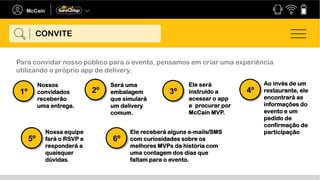 CONVITE
Para convidar nosso público para o evento, pensamos em criar uma experiência
utilizando o próprio app de delivery.
Nossos
convidados
receberão
uma entrega.
1º
Será uma
embalagem
que simulará
um delivery
comum.
2º
Ele será
instruído a
acessar o app
e procurar por
McCain MVP.
3º
Ao invés de um
restaurante, ele
encontrará as
informações do
evento e um
pedido de
confirmação de
participação
4º
Nossa equipe
fará o RSVP e
responderá a
quaisquer
dúvidas.
5º
Ele receberá alguns e-mails/SMS
com curiosidades sobre os
melhores MVPs da história com
uma contagem dos dias que
faltam para o evento.
6º
 