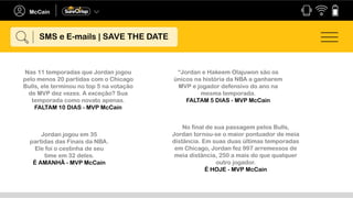 Nas 11 temporadas que Jordan jogou
pelo menos 20 partidas com o Chicago
Bulls, ele terminou no top 5 na votação
de MVP dez vezes. A exceção? Sua
temporada como novato apenas.
FALTAM 10 DIAS - MVP McCain
“Jordan e Hakeem Olajuwon são os
únicos na história da NBA a ganharem
MVP e jogador defensivo do ano na
mesma temporada.
FALTAM 5 DIAS - MVP McCain
Jordan jogou em 35
partidas das Finais da NBA.
Ele foi o cestinha de seu
time em 32 deles.
É AMANHÃ - MVP McCain
No final de sua passagem pelos Bulls,
Jordan tornou-se o maior pontuador de meia
distância. Em suas duas últimas temporadas
em Chicago, Jordan fez 997 arremessos de
meia distância, 250 a mais do que qualquer
outro jogador.
É HOJE - MVP McCain
SMS e E-mails | SAVE THE DATE
 