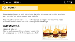 Como as batatas serão os protagonistas da noite, pensamos em inverter seu papel
com comidas que costumam ser as principais.
Assim que houver a intervenção com SureCrisp, começaremos a servir também
tamanhos miniaturas de variados hamburgueres e hot-dogs.
WELCOME DRINK
KEEPING SIMPLE.
Não há nada que combine mais com batata frita
em um jogo do que um belo refrigerante gelado.
BUFFET
 