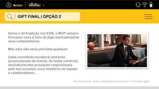 Como é de tradição nos EUA, o MVP sempre
leva para casa a bola do jogo assinada pelos
seus companheiros.
Mas esta não será uma bola qualquer.
Cada convidado receberá uma bola
personalizada do evento. As bolas conterão
assinaturas dos principais responsáveis
pelo seu sucesso, seus membros de equipe
e colaboradores.
As assinaturas serão coletadas previamente e em total sigilo.
GIFT FINAL | OPÇÃO 2
 