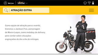Como opção de atração para o evento,
traremos o Jackson Five, personagem
de Marco Luque, como motoboy de delivery
para contar sobre situações
engraçadas do dia a dia de entregas.
ATRAÇÃO EXTRA
 