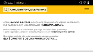 COM AS BATATAS SURECRISP, O CROCANTE DEIXOU DE SER APENAS UM ATRIBUTO,
ELE PASSOU A SER UMA MARCA DE PERSONALIDADE.
Personalidade para o consumidor, que exige crocância onde quer esteja,
e para o operador, vendedor e distribuidor, que visam vender um produto perfeito.
Uma batata perfeita, não se torna crocante apenas nas pontas,
ELA É CROCANTE DE UMA PONTA A OUTRA....
CONCEITO FORÇA DE VENDAS
 