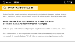 Serão oferecidos para os operadores alternativas de compras de produtos em combos, tamanho
PMG e, em retorno, ele será recompensado enxovais de PDV PERSONALIZADO POR OPERADOR.
A CADA CONFIRMAÇÃO DE PEDIDO MÍNIMO, A SER DEFINIDO PELA McCain,
O OPERADOR GANHARÁ PONTOS PARA TROCA EM PREMIAÇÕES.
Cada real gasto em SureCrisp vale 1 ponto para resgate de enxoval PDV de acordo com o menu.
Essa ação será feita de maneira periódica, mudando produtos e combinações de acordo com
necessidade de mercado. Pedidos P, M e G virão marcados com uma etiqueta da campanha.
INCENTIVANDO O SELL IN
 