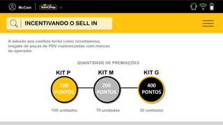 INCENTIVANDO O SELL IN
KIT GKIT MKIT P
100
PONTOS
200
PONTOS
400
PONTOS
A adesão aos combos terão como recompensa,
resgate de peças de PDV customizadas com marcas
do operador.
QUANTIDADE DE PREMIAÇÕES
100 unidades 70 unidades 30 unidades
 