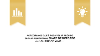 ACREDITAMOS QUE É POSSÍVEL IR ALÉM DE
APENAS AUMENTAR O SHARE DE MERCADO
OU O SHARE OF MIND….
 