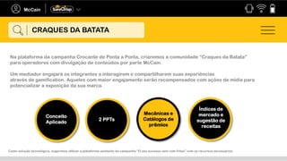 Na plataforma da campanha Crocante de Ponta a Ponta, criaremos a comunidade “Craques da Batata”
para operadores com divulgação de conteúdos por parte McCain.
Um mediador engajará os integrantes a interagirem e compartilharem suas experiências
através de gamification. Aqueles com maior engajamento serão recompensados com ações de mídia para
potencializar a exposição da sua marca.
Conceito
Aplicado
2 PPTs
Índices de
mercado e
sugestão de
receitas
CRAQUES DA BATATA
Mecânicas e
Catálogos de
prêmios
Como solução tecnológica, sugerimos utilizar a plataforma existente da campanha “O seu sucesso vem com fritas” com os recursos necessários.
 