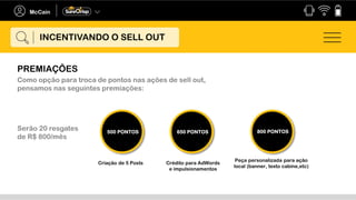 INCENTIVANDO O SELL OUT
PREMIAÇÕES
Como opção para troca de pontos nas ações de sell out,
pensamos nas seguintes premiações:
Criação de 5 Posts Crédito para AdWords
e impulsionamentos
Peça personalizada para ação
local (banner, texto cabine,etc)
500 PONTOS 650 PONTOS 800 PONTOS
Serão 20 resgates
de R$ 800/mês
 