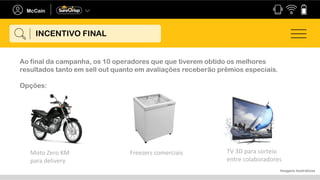 Ao final da campanha, os 10 operadores que que tiverem obtido os melhores
resultados tanto em sell out quanto em avaliações receberão prêmios especiais.
Opções:
Imagens ilustrativas
Moto Zero KM
para delivery
Freezers comerciais TV 3D para sorteio
entre colaboradores
INCENTIVO FINAL
 