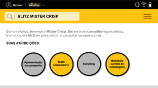 Como reforço, teremos o Mister Crisp. Ele será um consultor-especialista,
treinado pela McCain para visitar e capacitar os operadores.
SUAS ATRIBUIÇÕES:
Apresentação
da campanha
Teste
comparativo
Manuseio
correto de
embalagens
Sampling
BLITZ MISTER CRISP
 