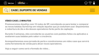 Promoveremos desafios com 10 redes de SP, convidando-os para testar e comparar
as novas batatas SureCrisp em relação àquelas que já costumam usar. Depoimentos
e cobertura do dia a dia desses operadores farão parte da captação.
Durante 2 semanas, eles convidarão os usuários com pedidos feitos via aplicativo a
avaliarem suas batatas pelo sabor e crocância.
Acompanharemos essa jornada de perto e construiremos um vídeo case que servirá
como ferramenta de venda para ativar novos operadores.
Veja a seguir como será o formato do vídeo...
CASE | SUPORTE DE VENDAS
VÍDEO CASE | 2 MINUTOS
 