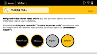 Mergulhamos tão a fundo nesse projeto que não quisemos apenas desenvolver
materiais de apoio aos vendedores.
Pensamos em integrar a campanha “Crocante de ponta a ponta” também com essa
base importante da cadeia de Food Service, através de ações de treinamento e
incentivo.
Comunicação Educação Suporte Consumo
PUSH & PULL
 