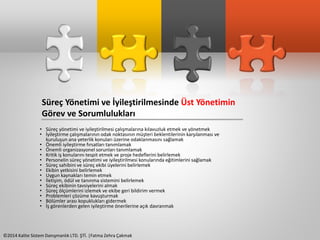Süreç Yönetimi ve İyileştirilmesinde Üst Yönetimin 
Görev ve Sorumlulukları 
• Süreç yönetimi ve iyileştirilmesi çalışmalarına kılavuzluk etmek ve yönetmek 
• İyileştirme çalışmalarının odak noktasının müşteri beklentilerinin karşılanması ve 
kuruluşun ana yeterlik konuları üzerine odaklanmasını sağlamak 
• Önemli iyileştirme fırsatları tanımlamak 
• Önemli organizasyonel sorunları tanımlamak 
• Kritik iş konularını tespit etmek ve proje hedeflerini belirlemek 
• Personelin süreç yönetimi ve iyileştirilmesi konularında eğitimlerini sağlamak 
• Süreç sahibini ve süreç ekibi üyelerini belirlemek 
• Ekibin yetkisini belirlemek 
• Uygun kaynakları temin etmek 
• İletişim, ödül ve tanınma sistemini belirlemek 
• Süreç ekibinin tavsiyelerini almak 
• Süreç ölçümlerini izlemek ve ekibe geri bildirim vermek 
• Problemleri çözüme kavuşturmak 
• Bölümler arası kopuklukları gidermek 
• İş görenlerden gelen iyileştirme önerilerine açık davranmak 
©2014 Kalite Sistem Danışmanlık LTD. ŞTİ. |Fatma Zehra Çakmak 
 