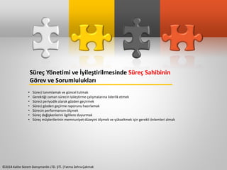Süreç Yönetimi ve İyileştirilmesinde Süreç Sahibinin 
Görev ve Sorumlulukları 
• Süreci tanımlamak ve güncel tutmak 
• Gerektiği zaman sürecin iyileştirme çalışmalarına liderlik etmek 
• Süreci periyodik olarak gözden geçirmek 
• Süreci gözden geçirme raporunu hazırlamak 
• Sürecin performansını ölçmek 
• Süreç değişkenlerini ilgililere duyurmak 
• Süreç müşterilerinin memnuniyet düzeyini ölçmek ve yükseltmek için gerekli önlemleri almak 
©2014 Kalite Sistem Danışmanlık LTD. ŞTİ. |Fatma Zehra Çakmak 
 