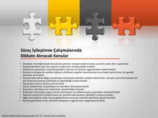 Süreç İyileştirme Çalışmalarında 
Dikkate Alınacak Konular 
• Olanaklar elverdiği ölçüde bürokratik işlemler ortadan kaldırılmalıdır, yönetim yetki devri yapmalıdır 
• Süreçlerde belirli işler için yapılan iş tekrarları ortadan kaldırılmalıdır 
• İyileştirme çalışmaları sırasında gereksiz raporlar ve formlar uygulamadan kaldırılmalıdır 
• Süreçlerin düzgün bir şekilde işleyişini etkileyen engeller tanımlanmalı ve ortadan kaldırılması için gerekli 
önlemler alınmalıdır 
• Süreçlerdeki katma değer yaratmayan bürokratik işlemler ortadan kaldırılmalı, süreçler üzerinde fazladan bir 
yük oluşturan işletme politikalarının gerekliliği incelenmelidir 
• Çalışanların beceri düzeyi arttırılmalıdır 
• Süreci iyileştirirken iş basitleştirme teknikleri de kullanılmalıdır 
• Sorunların çözülmesi için yöntemler standartlaştırılmalıdır 
• Kullanılan teknolojiye uygun olarak otomasyon ve mekanizasyon çalışmaları sürdürülmelidir 
• Tedarik süreçlerinin iyileştirilmesi için önemli tedarikçilerle işbirlikleri oluşturulmalıdır 
• Diğer kuruluşlarla ortak sinerji geliştirilmesi amacıyla stratejik işbirlikleri geliştirilmelidir 
• Kuruluş genelinde süreç yönetimi anlayışının uygulanması yaygınlaştırılmalıdır 
©2014 Kalite Sistem Danışmanlık LTD. ŞTİ. |Fatma Zehra Çakmak 
 