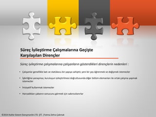 Süreç İyileştirme Çalışmalarına Geçişte 
Karşılaşılan Dirençler 
Süreç iyileştirme çalışmalarına çalışanların gösterdikleri dirençlerin nedenleri : 
• Çalışanlar genellikle katı ve statükocu bir yapıya sahiptir, yeni bir şey öğrenmek ve değişmek istemezler 
• İşbirliğine yanaşmaz, kuruluşun iyileştirilmesi doğrultusunda diğer bölüm elemanları ile ortak çalışma yapmak 
istemezler 
• İnisiyatif kullanmak istemezler 
• Harcadıkları çabanın sonucunu görmek için sabırsızlanırlar 
©2014 Kalite Sistem Danışmanlık LTD. ŞTİ. |Fatma Zehra Çakmak 
 