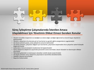 Süreç İyileştirme Çalışmalarında İstenilen Amaca 
Ulaşılabilmesi İçin Yönetimin Dikkat Etmesi Gereken Konular 
• Yönetim öncelikle müşterinin ne istediğini ve nelere değer verdiğini öğrenmeli ve önemli başarı ölçütlerini 
belirlemelidir 
• Yönetim, çalışanlarını bu konuda çok iyi hazırlamalı ve gerekli eğitim programlarını uygulamalıdır 
• Üst düzey yönetim grubu, süreç iyileştirme sürecine katılmalıdır 
• Üst düzey yönetim, çalışanları değişim için hazırlamalı, çalışmalara başlamadan önce çalışanları yeterli düzeyde 
bilgilendirmelidir 
• Çalışmalara mevcut süreçlerin incelenmesi ile başlanılmalıdır 
• Süreç iyileştirme ekiplerinin seçiminde personelin süreci tanımaları, beceri düzeyleri ve davranışları dikkate 
alınmalıdır 
• Teknolojik gelişmeler ve otomasyon olanakları sürekli olarak araştırılmalıdır 
• Üst düzey yönetim süreç iyileştirme çalışmalarını kararlılıkla desteklemelidir, 
• Hedefler aşamalı konulmalıdır 
• Başarılar kutlanmalıdır 
©2014 Kalite Sistem Danışmanlık LTD. ŞTİ. |Fatma Zehra Çakmak 
 