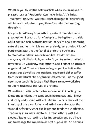 Whether you found the below article when you searched for
phrases such as quot;Recipe For Canine Arthritisquot;, quot;Arthritis
Treatmentquot; or even quot;Whitetail Journal Magazinequot; this writing
will be really valuable to you, therefore take the time to go
through it.
For people suffering from arthritis, natural remedies are a
great option. Because a lot of people suffering from arthritis
could not find help with medication, they are now embracing
natural treatments which are, surprisingly, very useful. A lot of
people can attest to the fact that there are now many
treatment for arthritis outside medical treatment. Like I
always say - if all else fails, why don't you try natural arthritis
remedies? Do you know that arthritis could either be localized
or generalized. There are two main groups of arthritis - the
generalized as well as the localized. You could either suffer
from localized arthritis or generalized arthritis. But the good
news about arthritis today is that there are now workable
solutions to almost any type of arthritis.
When the arthritis bacterial has succeeded in infecting the
joints and tendons, the pains could be excruciating. I know
and really understand with arthritis sufferers because of the
intensity of the pain. Patients of arthritis usually reach the
stage of deformity when the joints and tendons are affected.
That's why it's always said to NOT treat arthritis with kid
gloves. Always rush to find a lasting solution and do all you
can to manage the condition as best as possible. An arthritis
 