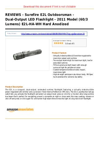 Download this document if link is not clickable
REVIEWS - Surefire E2L Outdoorsman -
Dual-Output LED Flashlight - 2011 Model (60/3
Lumens) E2L-HA-WH Hard Anodized
Product Details :
http://www.amazon.com/exec/obidos/ASIN/B005NXM4VC?tag=gallianostore-20
Average Customer Rating
5.0 out of 5
Product Feature
Virtually indestructible LED emitter regulated toq
maximize output and runtime
Two output levels-high for maximum light, low forq
extended runtime
TIR lens produces tight beam with enoughq
surround light for peripheral vision
Coated tempered window resists impact,q
maximizes light
High-strength aerospace aluminum body, Mil-Specq
hard-anodized for extreme durability
Product Description
The E2L is a compact, dual-output, extended runtime flashlight featuring a virtually indestructible
power-regulated LED emitter and a precision Total Internal Reflection (TIR) lens. The E2L's pushbutton tailcap
switch lets you activate the flashlight and select an output level: press or click for a 3-lumen ultra long-runtime
low beam that's perfect for navigating around a campsite at night or close work like map reading; release or
click off and press or click again for a 60-lumen high beam-three times the light of a big two-D-cell flashlight.
 