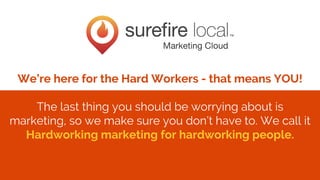 Confidential + Proprietary
We’re here for the Hard Workers - that means YOU!
The last thing you should be worrying about is
marketing, so we make sure you don’t have to. We call it
Hardworking marketing for hardworking people.
 
