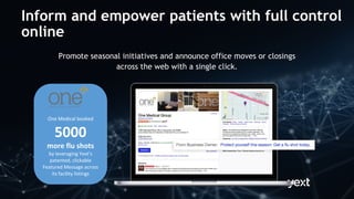 Promote seasonal initiatives and announce office moves or closings
across the web with a single click.
One Medical booked
5000
more flu shots
by leveraging Yext’s
patented, clickable
Featured Message across
its facility listings
Inform and empower patients with full control
online
 