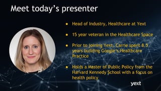 Meet today’s presenter
● Head of Industry, Healthcare at Yext
● 15 year veteran in the Healthcare Space
● Prior to joining Yext, Carrie spent 8.5
years building Google’s Healthcare
Practice
● Holds a Master of Public Policy from the
Harvard Kennedy School with a focus on
health policy
 