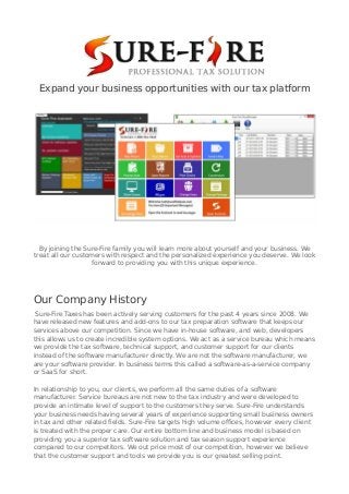 Expand your business opportunities with our tax platform
By joining the Sure-Fire family you will learn more about yourself and your business. We
treat all our customers with respect and the personalized experience you deserve. We look
forward to providing you with this unique experience.
Our Company History
Sure-Fire Taxes has been actively serving customers for the past 4 years since 2008. We
have released new features and add-ons to our tax preparation software that keeps our
services above our competition. Since we have in-house software, and web, developers
this allows us to create incredible system options. We act as a service bureau which means
we provide the tax software, technical support, and customer support for our clients
instead of the software manufacturer directly. We are not the software manufacturer, we
are your software provider. In business terms this called a software-as-a-service company
or SaaS for short.
In relationship to you, our clients, we perform all the same duties of a software
manufacturer. Service bureaus are not new to the tax industry and were developed to
provide an intimate level of support to the customers they serve. Sure-Fire understands
your business needs having several years of experience supporting small business owners
in tax and other related fields. Sure-Fire targets high volume offices, however every client
is treated with the proper care. Our entire bottom line and business model is based on
providing you a superior tax software solution and tax season support experience
compared to our competitors. We out price most of our competition, however we believe
that the customer support and tools we provide you is our greatest selling point.
 