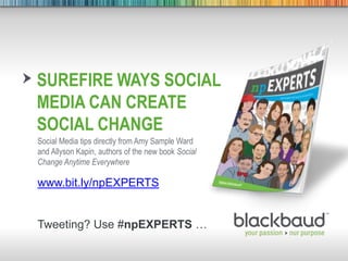 7/18/2013 Footer 1
SUREFIRE WAYS SOCIAL
MEDIA CAN CREATE
SOCIAL CHANGE
Social Media tips directly from Amy Sample Ward
and Allyson Kapin, authors of the new book Social
Change Anytime Everywhere
www.bit.ly/npEXPERTS
Tweeting? Use #npEXPERTS …
 