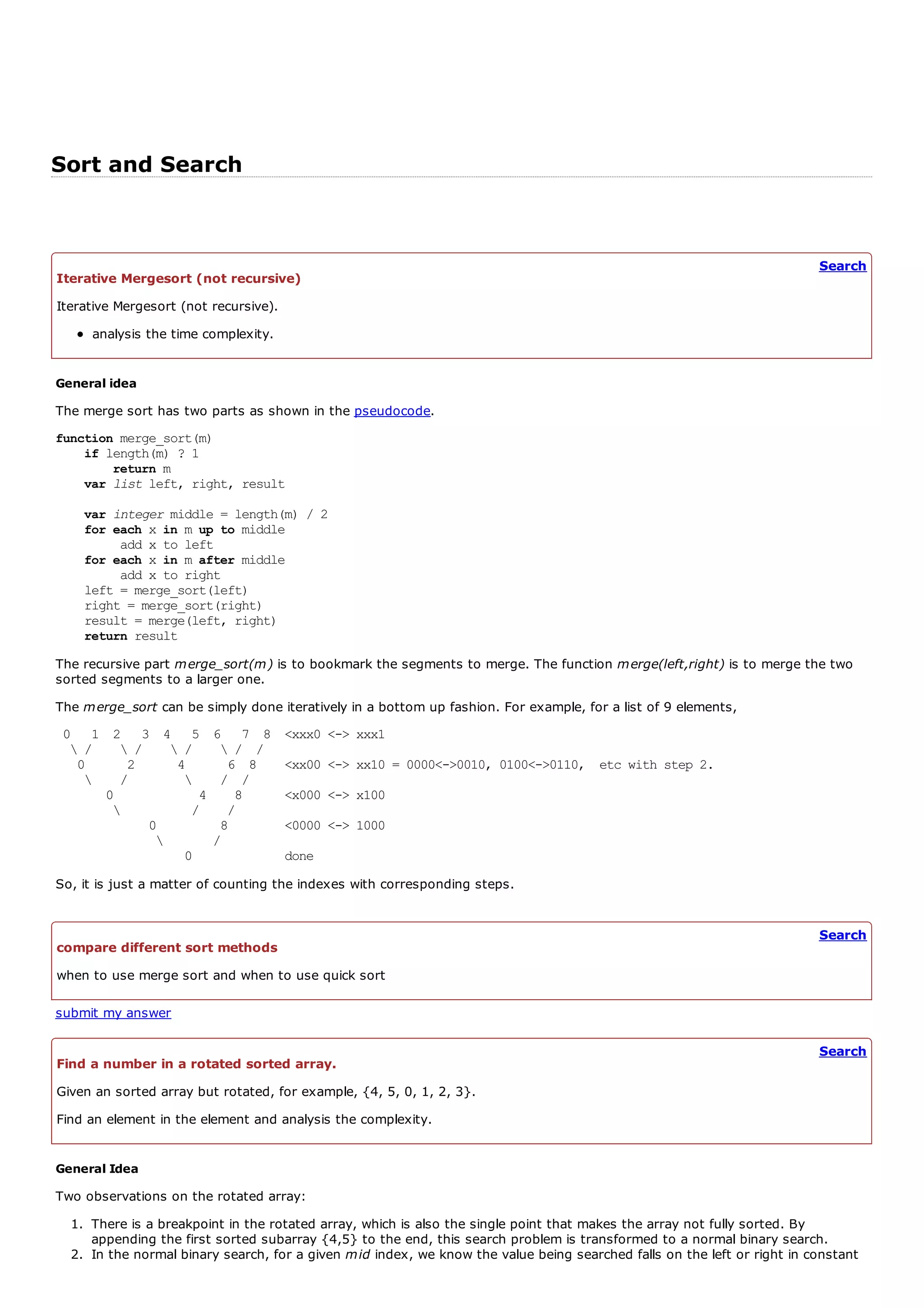 Sort and Search


                                                                                                                         Search
Iterative Mergesort (not recursive)
Iterative Mergesort (not recursive).
     analysis the time complexity.


General idea
The merge sort has two parts as shown in the pseudocode.
function merge_sort(m)
    if length(m) ? 1
        return m
    var list left, right, result

    var integer middle = length(m) / 2
    for each x in m up to middle
          add x to left
    for each x in m after middle
         add x to right
    left = merge_sort(left)
    right = merge_sort(right)
    result = merge(left, right)
    return result

The recursive part merge_sort(m) is to bookmark the segments to merge. The function merge(left,right) is to merge the two
sorted segments to a larger one.
The merge_sort can be simply done iteratively in a bottom up fashion. For example, for a list of 9 elements,
 0 1 2 3 4 5             6 7 8         <xxx0 <-> xxx1
   /    /     /         / /
   0     2      4          6 8         <xx00 <-> xx10 = 0000<->0010, 0100<->0110, etc with step 2.
       /                / /
      0            4        8          <x000 <-> x100
                 /        /
            0             8            <0000 <-> 1000
                        /
                 0                     done
So, it is just a matter of counting the indexes with corresponding steps.


                                                                                                                         Search
compare different sort methods
when to use merge sort and when to use quick sort

submit my answer

                                                                                                                         Search
Find a number in a rotated sorted array.
Given an sorted array but rotated, for example, {4, 5, 0, 1, 2, 3}.
Find an element in the element and analysis the complexity.


General Idea
Two observations on the rotated array:
  1. There is a breakpoint in the rotated array, which is also the single point that makes the array not fully sorted. By
     appending the first sorted subarray {4,5} to the end, this search problem is transformed to a normal binary search.
  2. In the normal binary search, for a given mid index, we know the value being searched falls on the left or right in constant
 