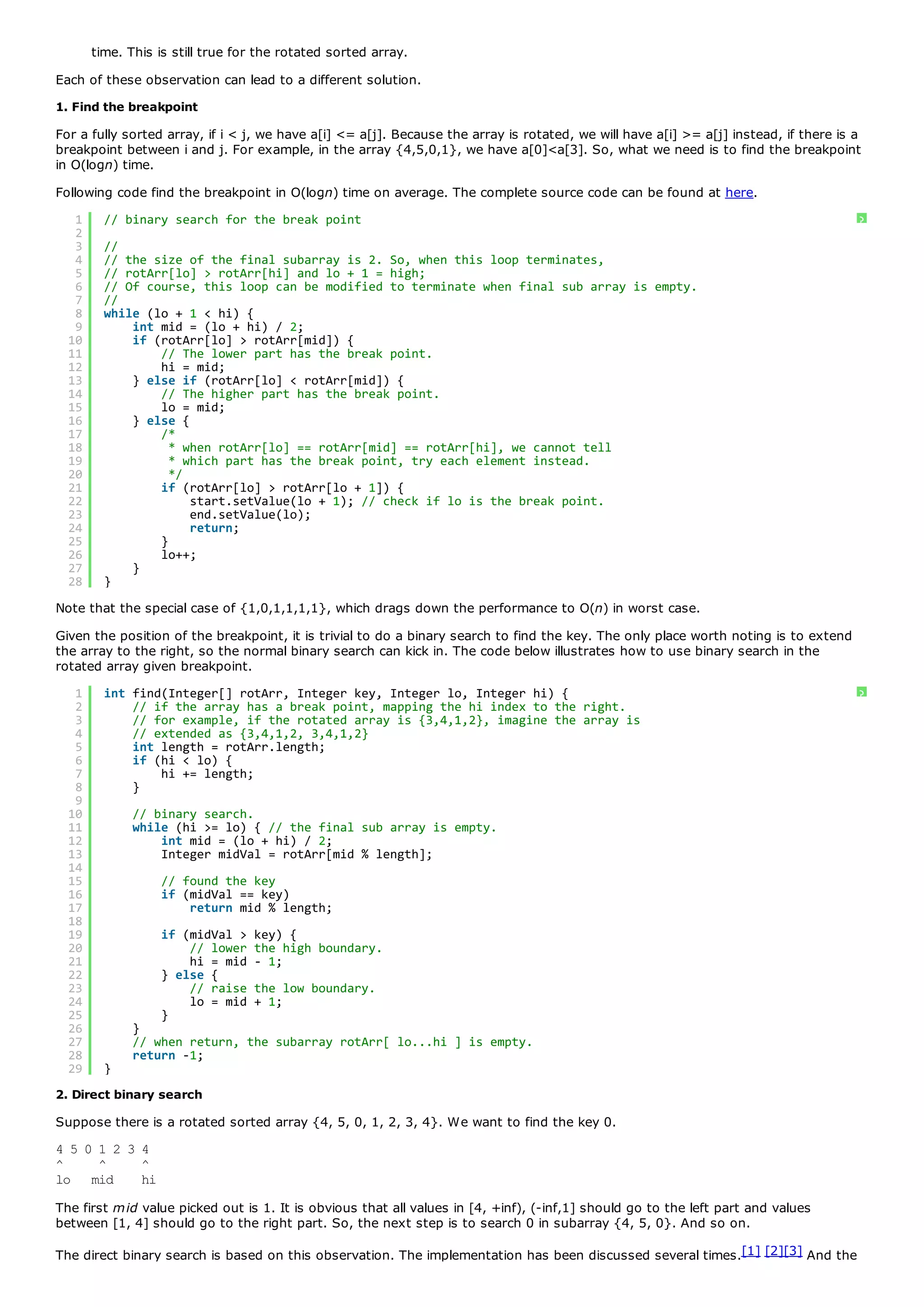 time. This is still true for the rotated sorted array.
Each of these observation can lead to a different solution.
1. Find the breakpoint
For a fully sorted array, if i < j, we have a[i] <= a[j]. Because the array is rotated, we will have a[i] >= a[j] instead, if there is a
breakpoint between i and j. For example, in the array {4,5,0,1}, we have a[0]<a[3]. So, what we need is to find the breakpoint
in O(logn) time.
Following code find the breakpoint in O(logn) time on average. The complete source code can be found at here.
   1     // binary search for the break point                                                                                          ?
   2
   3     //
   4     // the size of the final subarray is 2. So, when this loop terminates,
   5     // rotArr[lo] > rotArr[hi] and lo + 1 = high;
   6     // Of course, this loop can be modified to terminate when final sub array is empty.
   7     //
   8     while (lo + 1 < hi) {
   9         int mid = (lo + hi) / 2;
  10         if (rotArr[lo] > rotArr[mid]) {
  11             // The lower part has the break point.
  12             hi = mid;
  13         } else if (rotArr[lo] < rotArr[mid]) {
  14             // The higher part has the break point.
  15             lo = mid;
  16         } else {
  17             /*
  18               * when rotArr[lo] == rotArr[mid] == rotArr[hi], we cannot tell
  19               * which part has the break point, try each element instead.
  20               */
  21             if (rotArr[lo] > rotArr[lo + 1]) {
  22                  start.setValue(lo + 1); // check if lo is the break point.
  23                  end.setValue(lo);
  24                  return;
  25             }
  26             lo++;
  27         }
  28     }
Note that the special case of {1,0,1,1,1,1}, which drags down the performance to O(n) in worst case.
Given the position of the breakpoint, it is trivial to do a binary search to find the key. The only place worth noting is to extend
the array to the right, so the normal binary search can kick in. The code below illustrates how to use binary search in the
rotated array given breakpoint.
   1     int find(Integer[] rotArr, Integer key, Integer lo, Integer hi) {                                                             ?
   2         // if the array has a break point, mapping the hi index to the right.
   3         // for example, if the rotated array is {3,4,1,2}, imagine the array is
   4         // extended as {3,4,1,2, 3,4,1,2}
   5         int length = rotArr.length;
   6         if (hi < lo) {
   7             hi += length;
   8         }
   9
  10          // binary search.
  11          while (hi >= lo) { // the final sub array is empty.
  12              int mid = (lo + hi) / 2;
  13              Integer midVal = rotArr[mid % length];
  14
  15              // found the key
  16              if (midVal == key)
  17                  return mid % length;
  18
  19              if (midVal >    key) {
  20                  // lower    the high boundary.
  21                  hi = mid    - 1;
  22              } else {
  23                  // raise    the low boundary.
  24                  lo = mid    + 1;
  25              }
  26          }
  27          // when return, the subarray rotArr[ lo...hi ] is empty.
  28          return -1;
  29     }
2. Direct binary search
Suppose there is a rotated sorted array {4, 5, 0, 1, 2, 3, 4}. We want to find the key 0.
4 5 0 1 2 3 4
^     ^     ^
lo mid      hi
The first mid value picked out is 1. It is obvious that all values in [4, +inf), (-inf,1] should go to the left part and values
between [1, 4] should go to the right part. So, the next step is to search 0 in subarray {4, 5, 0}. And so on.

The direct binary search is based on this observation. The implementation has been discussed several times.[1] [2][3] And the
 