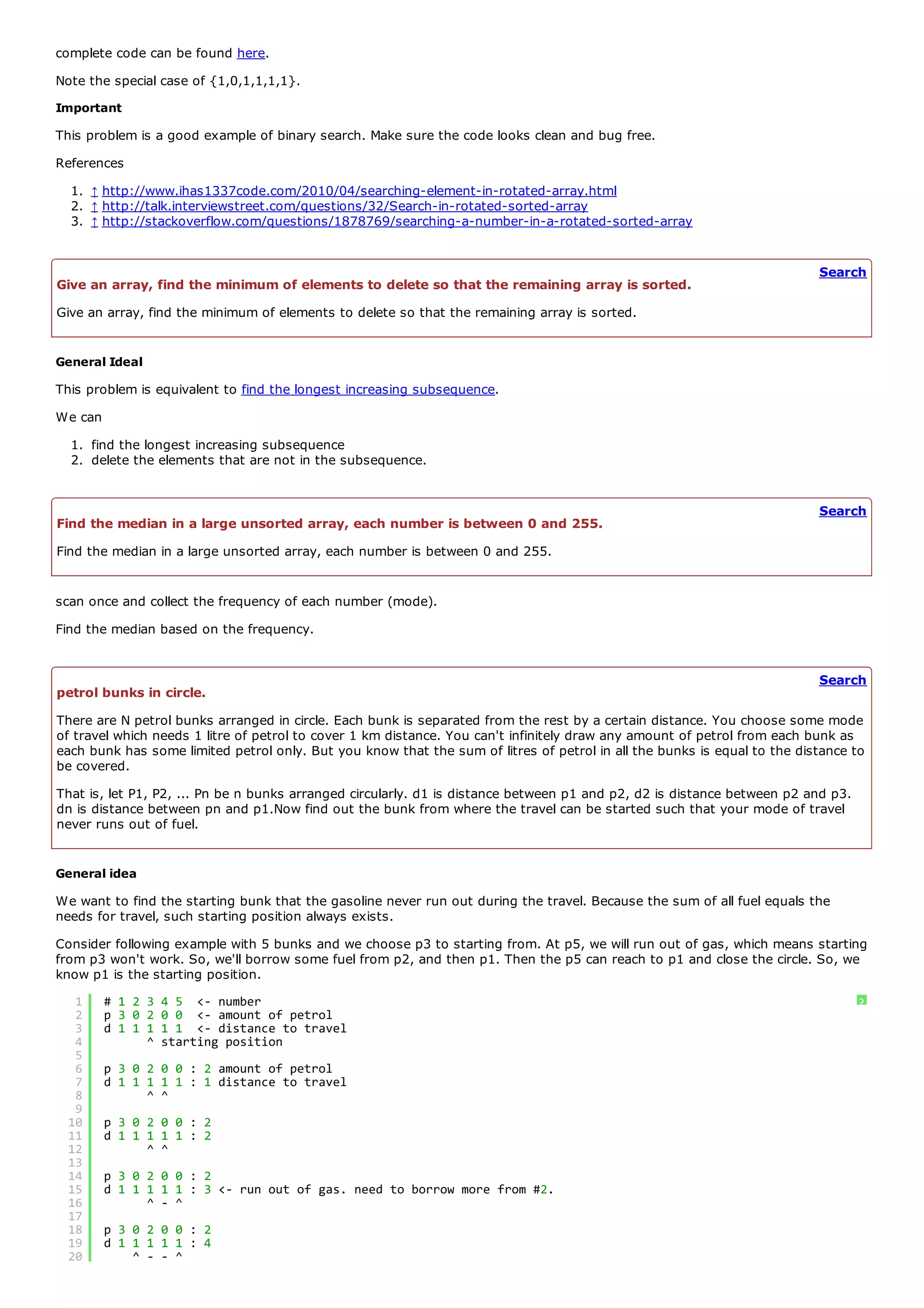 complete code can be found here.
Note the special case of {1,0,1,1,1,1}.
Important
This problem is a good example of binary search. Make sure the code looks clean and bug free.
References
  1. ↑ http://www.ihas1337code.com/2010/04/searching-element-in-rotated-array.html
  2. ↑ http://talk.interviewstreet.com/questions/32/Search-in-rotated-sorted-array
  3. ↑ http://stackoverflow.com/questions/1878769/searching-a-number-in-a-rotated-sorted-array


                                                                                                                          Search
Give an array, find the minimum of elements to delete so that the remaining array is sorted.
Give an array, find the minimum of elements to delete so that the remaining array is sorted.


General Ideal
This problem is equivalent to find the longest increasing subsequence.
We can
  1. find the longest increasing subsequence
  2. delete the elements that are not in the subsequence.


                                                                                                                          Search
Find the median in a large unsorted array, each number is between 0 and 255.
Find the median in a large unsorted array, each number is between 0 and 255.


scan once and collect the frequency of each number (mode).
Find the median based on the frequency.


                                                                                                                          Search
petrol bunks in circle.
There are N petrol bunks arranged in circle. Each bunk is separated from the rest by a certain distance. You choose some mode
of travel which needs 1 litre of petrol to cover 1 km distance. You can't infinitely draw any amount of petrol from each bunk as
each bunk has some limited petrol only. But you know that the sum of litres of petrol in all the bunks is equal to the distance to
be covered.
That is, let P1, P2, ... Pn be n bunks arranged circularly. d1 is distance between p1 and p2, d2 is distance between p2 and p3.
dn is distance between pn and p1.Now find out the bunk from where the travel can be started such that your mode of travel
never runs out of fuel.


General idea
We want to find the starting bunk that the gasoline never run out during the travel. Because the sum of all fuel equals the
needs for travel, such starting position always exists.
Consider following example with 5 bunks and we choose p3 to starting from. At p5, we will run out of gas, which means starting
from p3 won't work. So, we'll borrow some fuel from p2, and then p1. Then the p5 can reach to p1 and close the circle. So, we
know p1 is the starting position.
  1      # 1 2 3   4 5 <- number                                                                                                  ?
  2      p 3 0 2   0 0 <- amount of petrol
  3      d 1 1 1   1 1 <- distance to travel
  4            ^   starting position
  5
  6      p 3 0 2 0 0 : 2 amount of petrol
  7      d 1 1 1 1 1 : 1 distance to travel
  8            ^ ^
  9
 10      p 3 0 2 0 0 : 2
 11      d 1 1 1 1 1 : 2
 12            ^ ^
 13
 14      p 3 0 2 0 0 : 2
 15      d 1 1 1 1 1 : 3 <- run out of gas. need to borrow more from #2.
 16            ^ - ^
 17
 18      p 3 0 2 0 0 : 2
 19      d 1 1 1 1 1 : 4
 20          ^ - - ^
 