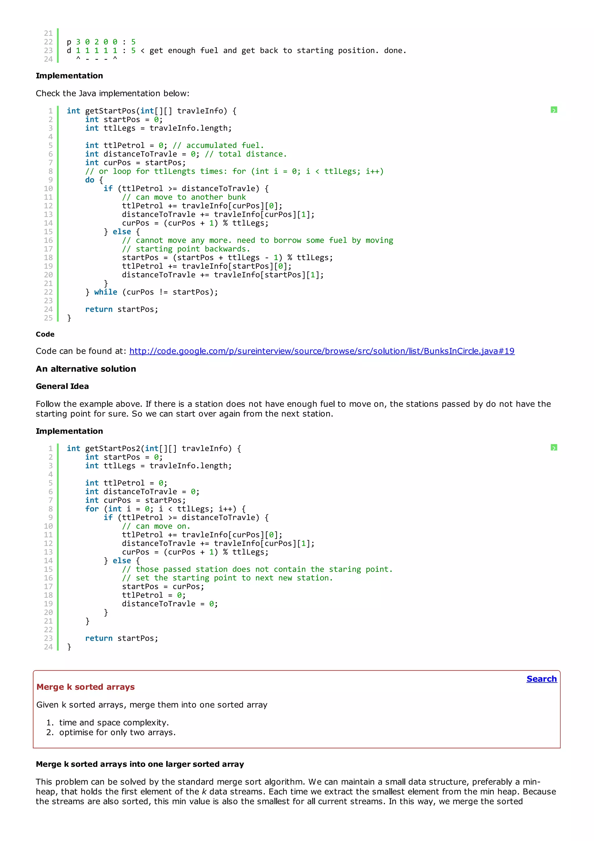 20        ^ - - ^
 21
 22    p 3 0 2 0 0 : 5
 23    d 1 1 1 1 1 : 5 < get enough fuel and get back to starting position. done.
 24      ^ - - - ^
Implementation
Check the Java implementation below:
  1    int getStartPos(int[][] travleInfo) {                                                                                   ?
  2        int startPos = 0;
  3        int ttlLegs = travleInfo.length;
  4
  5        int ttlPetrol = 0; // accumulated fuel.
  6        int distanceToTravle = 0; // total distance.
  7        int curPos = startPos;
  8        // or loop for ttlLengts times: for (int i = 0; i < ttlLegs; i++)
  9        do {
 10             if (ttlPetrol >= distanceToTravle) {
 11                 // can move to another bunk
 12                 ttlPetrol += travleInfo[curPos][0];
 13                 distanceToTravle += travleInfo[curPos][1];
 14                 curPos = (curPos + 1) % ttlLegs;
 15             } else {
 16                 // cannot move any more. need to borrow some fuel by moving
 17                 // starting point backwards.
 18                 startPos = (startPos + ttlLegs - 1) % ttlLegs;
 19                 ttlPetrol += travleInfo[startPos][0];
 20                 distanceToTravle += travleInfo[startPos][1];
 21             }
 22        } while (curPos != startPos);
 23
 24        return startPos;
 25    }
Code

Code can be found at: http://code.google.com/p/sureinterview/source/browse/src/solution/list/BunksInCircle.java#19
An alternative solution
General Idea
Follow the example above. If there is a station does not have enough fuel to move on, the stations passed by do not have the
starting point for sure. So we can start over again from the next station.
Implementation
  1    int getStartPos2(int[][] travleInfo) {                                                                                  ?
  2        int startPos = 0;
  3        int ttlLegs = travleInfo.length;
  4
  5        int   ttlPetrol = 0;
  6        int   distanceToTravle = 0;
  7        int   curPos = startPos;
  8        for   (int i = 0; i < ttlLegs; i++) {
  9              if (ttlPetrol >= distanceToTravle) {
 10                  // can move on.
 11                  ttlPetrol += travleInfo[curPos][0];
 12                  distanceToTravle += travleInfo[curPos][1];
 13                  curPos = (curPos + 1) % ttlLegs;
 14              } else {
 15                  // those passed station does not contain the staring point.
 16                  // set the starting point to next new station.
 17                  startPos = curPos;
 18                  ttlPetrol = 0;
 19                  distanceToTravle = 0;
 20              }
 21        }
 22
 23        return startPos;
 24    }


                                                                                                                      Search
Merge k sorted arrays
Given k sorted arrays, merge them into one sorted array
  1. time and space complexity.
  2. optimise for only two arrays.


Merge k sorted arrays into one larger sorted array
This problem can be solved by the standard merge sort algorithm. We can maintain a small data structure, preferably a min-
heap, that holds the first element of the k data streams. Each time we extract the smallest element from the min heap. Because
the streams are also sorted, this min value is also the smallest for all current streams. In this way, we merge the sorted
 