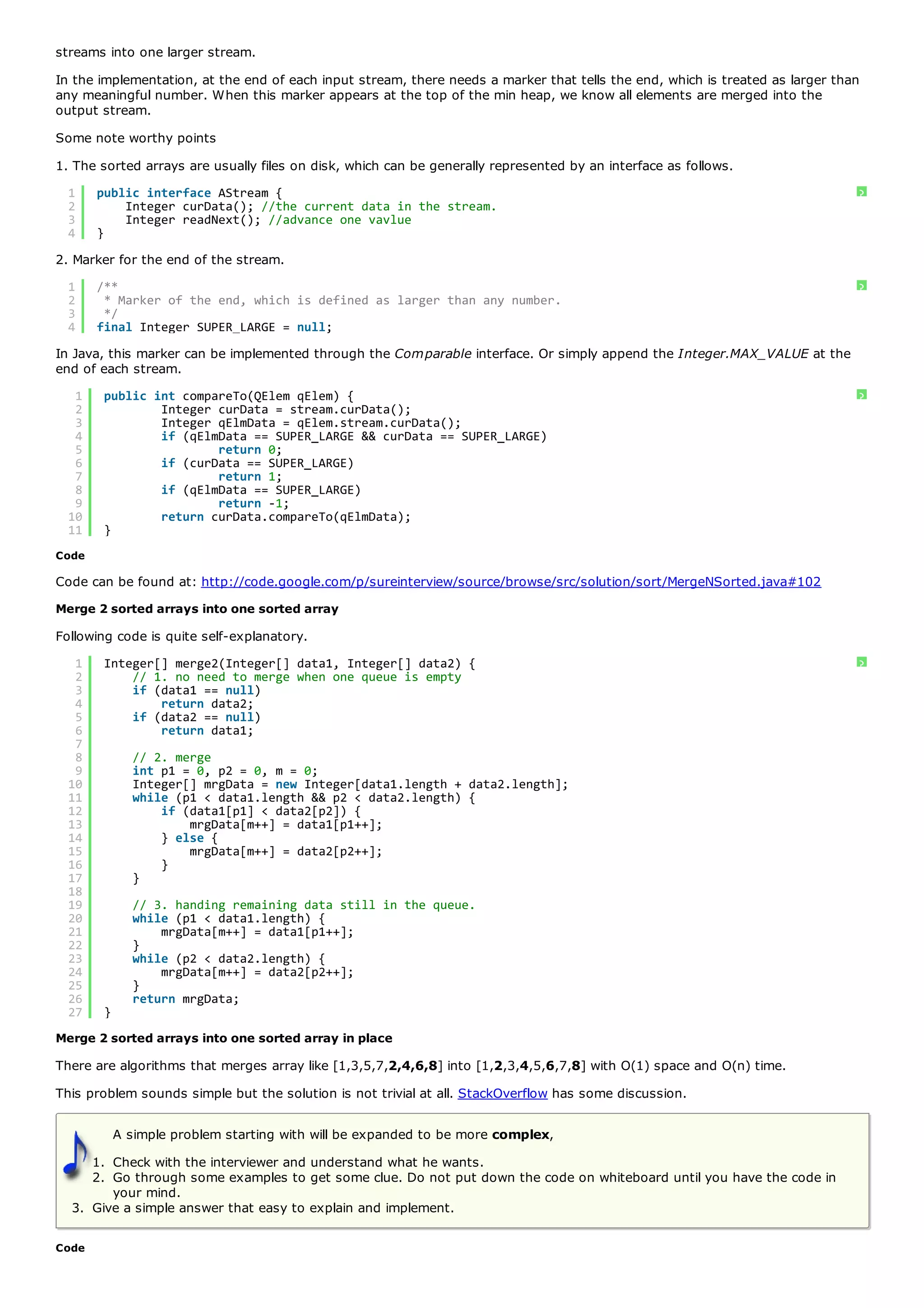streams into one larger stream.
In the implementation, at the end of each input stream, there needs a marker that tells the end, which is treated as larger than
any meaningful number. When this marker appears at the top of the min heap, we know all elements are merged into the
output stream.
Some note worthy points
1. The sorted arrays are usually files on disk, which can be generally represented by an interface as follows.
  1    public interface AStream {                                                                                              ?
  2        Integer curData(); //the current data in the stream.
  3        Integer readNext(); //advance one vavlue
  4    }
2. Marker for the end of the stream.
  1    /**                                                                                                                     ?
  2     * Marker of the end, which is defined as larger than any number.
  3     */
  4    final Integer SUPER_LARGE = null;
In Java, this marker can be implemented through the Comparable interface. Or simply append the Integer.MAX_VALUE at the
end of each stream.
   1    public int compareTo(QElem qElem) {                                                                                    ?
   2            Integer curData = stream.curData();
   3            Integer qElmData = qElem.stream.curData();
   4            if (qElmData == SUPER_LARGE && curData == SUPER_LARGE)
   5                    return 0;
   6            if (curData == SUPER_LARGE)
   7                    return 1;
   8            if (qElmData == SUPER_LARGE)
   9                    return -1;
  10            return curData.compareTo(qElmData);
  11    }
Code

Code can be found at: http://code.google.com/p/sureinterview/source/browse/src/solution/sort/MergeNSorted.java#102
Merge 2 sorted arrays into one sorted array
Following code is quite self-explanatory.
   1    Integer[] merge2(Integer[] data1, Integer[] data2) {                                                                   ?
   2        // 1. no need to merge when one queue is empty
   3        if (data1 == null)
   4            return data2;
   5        if (data2 == null)
   6            return data1;
   7
   8          // 2. merge
   9          int p1 = 0, p2 = 0, m = 0;
  10          Integer[] mrgData = new Integer[data1.length + data2.length];
  11          while (p1 < data1.length && p2 < data2.length) {
  12              if (data1[p1] < data2[p2]) {
  13                  mrgData[m++] = data1[p1++];
  14              } else {
  15                  mrgData[m++] = data2[p2++];
  16              }
  17          }
  18
  19          // 3. handing remaining data still in the queue.
  20          while (p1 < data1.length) {
  21              mrgData[m++] = data1[p1++];
  22          }
  23          while (p2 < data2.length) {
  24              mrgData[m++] = data2[p2++];
  25          }
  26          return mrgData;
  27    }
Merge 2 sorted arrays into one sorted array in place
There are algorithms that merges array like [1,3,5,7,2,4,6,8] into [1,2,3,4,5,6,7,8] with O(1) space and O(n) time.
This problem sounds simple but the solution is not trivial at all. StackOverflow has some discussion.

            A simple problem starting with will be expanded to be more complex,
     1. Check with the interviewer and understand what he wants.
     2. Go through some examples to get some clue. Do not put down the code on whiteboard until you have the code in
        your mind.
  3. Give a simple answer that easy to explain and implement.

Code
 