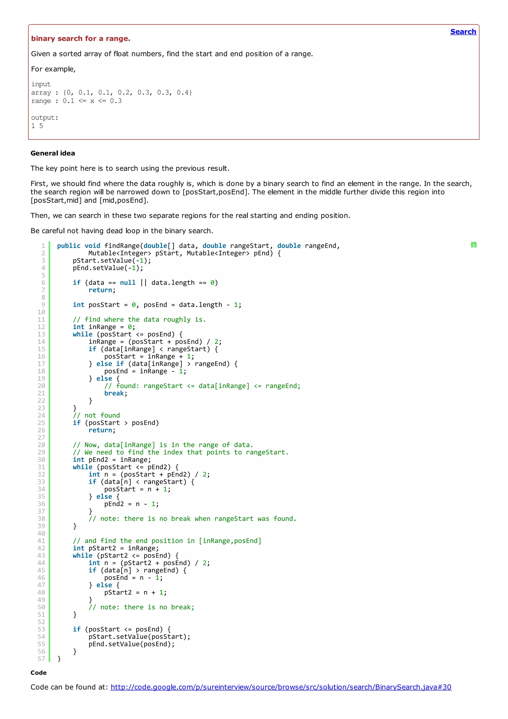 Search
binary search for a range.
Given a sorted array of float numbers, find the start and end position of a range.
For example,
input
array : {0, 0.1, 0.1, 0.2, 0.3, 0.3, 0.4}
range : 0.1 <= x <= 0.3
output:
1 5


General idea
The key point here is to search using the previous result.
First, we should find where the data roughly is, which is done by a binary search to find an element in the range. In the search,
the search region will be narrowed down to [posStart,posEnd]. The element in the middle further divide this region into
[posStart,mid] and [mid,posEnd].
Then, we can search in these two separate regions for the real starting and ending position.
Be careful not having dead loop in the binary search.
   1   public void findRange(double[] data, double rangeStart, double rangeEnd,                                                 ?
   2           Mutable<Integer> pStart, Mutable<Integer> pEnd) {
   3       pStart.setValue(-1);
   4       pEnd.setValue(-1);
   5
   6        if (data == null || data.length == 0)
   7            return;
   8
   9        int posStart = 0, posEnd = data.length - 1;
  10
  11        // find where the data roughly is.
  12        int inRange = 0;
  13        while (posStart <= posEnd) {
  14            inRange = (posStart + posEnd) / 2;
  15            if (data[inRange] < rangeStart) {
  16                posStart = inRange + 1;
  17            } else if (data[inRange] > rangeEnd) {
  18                posEnd = inRange - 1;
  19            } else {
  20                // found: rangeStart <= data[inRange] <= rangeEnd;
  21                break;
  22            }
  23        }
  24        // not found
  25        if (posStart > posEnd)
  26            return;
  27
  28        // Now, data[inRange] is in the range of data.
  29        // We need to find the index that points to rangeStart.
  30        int pEnd2 = inRange;
  31        while (posStart <= pEnd2) {
  32            int n = (posStart + pEnd2) / 2;
  33            if (data[n] < rangeStart) {
  34                posStart = n + 1;
  35            } else {
  36                pEnd2 = n - 1;
  37            }
  38            // note: there is no break when rangeStart was found.
  39        }
  40
  41        // and find the end position in [inRange,posEnd]
  42        int pStart2 = inRange;
  43        while (pStart2 <= posEnd) {
  44            int n = (pStart2 + posEnd) / 2;
  45            if (data[n] > rangeEnd) {
  46                posEnd = n - 1;
  47            } else {
  48                pStart2 = n + 1;
  49            }
  50            // note: there is no break;
  51        }
  52
  53        if (posStart <= posEnd) {
  54            pStart.setValue(posStart);
  55            pEnd.setValue(posEnd);
  56        }
  57   }
Code

Code can be found at: http://code.google.com/p/sureinterview/source/browse/src/solution/search/BinarySearch.java#30
 