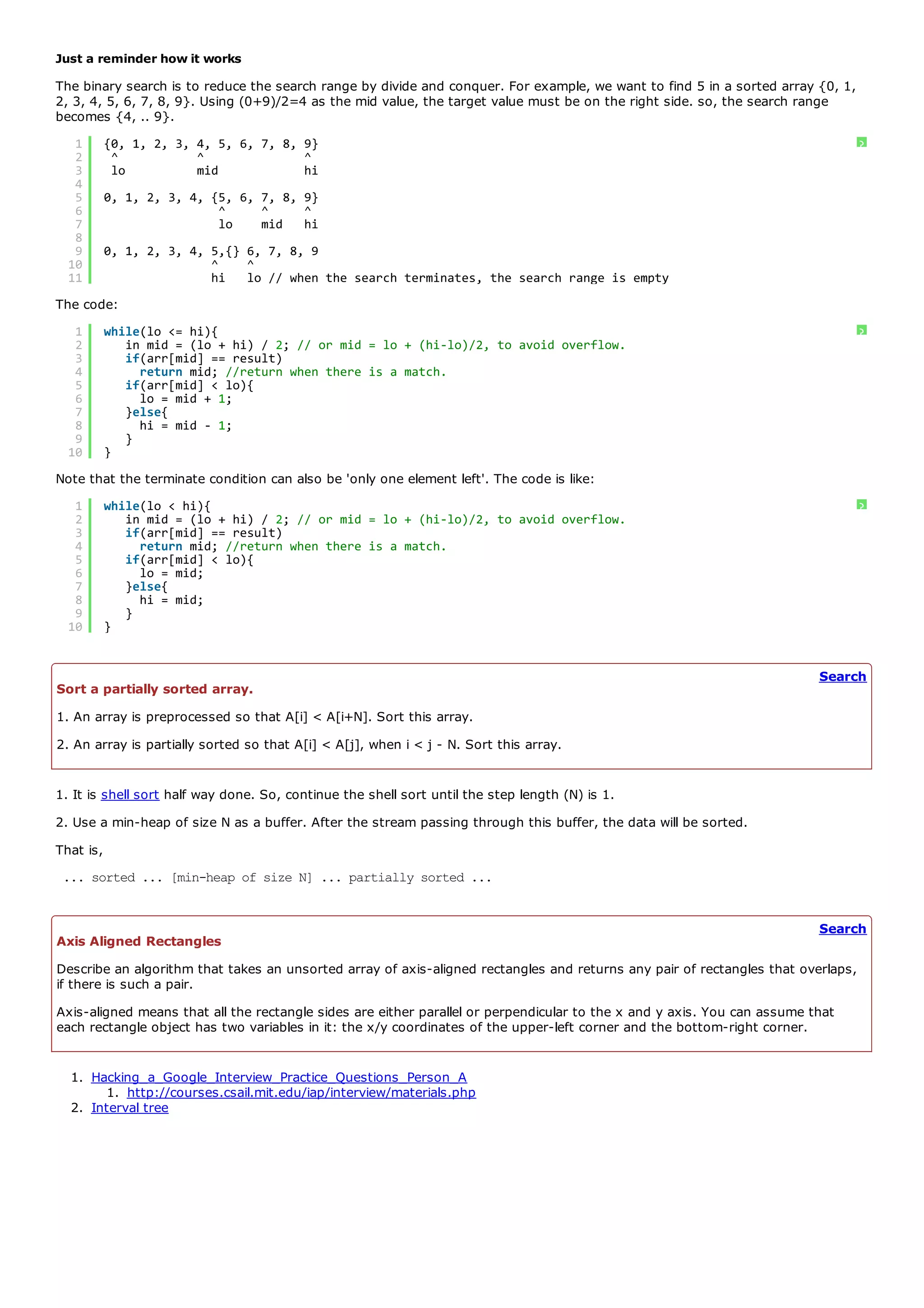 Just a reminder how it works
The binary search is to reduce the search range by divide and conquer. For example, we want to find 5 in a sorted array {0, 1,
2, 3, 4, 5, 6, 7, 8, 9}. Using (0+9)/2=4 as the mid value, the target value must be on the right side. so, the search range
becomes {4, .. 9}.
   1       {0, 1, 2, 3, 4, 5, 6, 7, 8, 9}                                                                                         ?
   2        ^           ^              ^
   3        lo          mid            hi
   4
   5       0, 1, 2, 3, 4, {5, 6, 7, 8, 9}
   6                       ^     ^     ^
   7                       lo    mid hi
   8
   9       0, 1, 2, 3, 4, 5,{} 6, 7, 8, 9
  10                      ^    ^
  11                      hi lo // when the search terminates, the search range is empty
The code:
   1       while(lo <= hi){                                                                                                       ?
   2          in mid = (lo + hi) / 2; // or mid = lo + (hi-lo)/2, to avoid overflow.
   3          if(arr[mid] == result)
   4            return mid; //return when there is a match.
   5          if(arr[mid] < lo){
   6            lo = mid + 1;
   7          }else{
   8            hi = mid - 1;
   9          }
  10       }
Note that the terminate condition can also be 'only one element left'. The code is like:
   1       while(lo < hi){                                                                                                        ?
   2          in mid = (lo + hi) / 2; // or mid = lo + (hi-lo)/2, to avoid overflow.
   3          if(arr[mid] == result)
   4            return mid; //return when there is a match.
   5          if(arr[mid] < lo){
   6            lo = mid;
   7          }else{
   8            hi = mid;
   9          }
  10       }


                                                                                                                          Search
Sort a partially sorted array.
1. An array is preprocessed so that A[i] < A[i+N]. Sort this array.
2. An array is partially sorted so that A[i] < A[j], when i < j - N. Sort this array.


1. It is shell sort half way done. So, continue the shell sort until the step length (N) is 1.
2. Use a min-heap of size N as a buffer. After the stream passing through this buffer, the data will be sorted.
That is,
 ... sorted ... [min-heap of size N] ... partially sorted ...


                                                                                                                          Search
Axis Aligned Rectangles
Describe an algorithm that takes an unsorted array of axis-aligned rectangles and returns any pair of rectangles that overlaps,
if there is such a pair.
Axis-aligned means that all the rectangle sides are either parallel or perpendicular to the x and y axis. You can assume that
each rectangle object has two variables in it: the x/y coordinates of the upper-left corner and the bottom-right corner.


  1. Hacking_a_Google_Interview_Practice_Questions_Person_A
        1. http://courses.csail.mit.edu/iap/interview/materials.php
  2. Interval tree
 