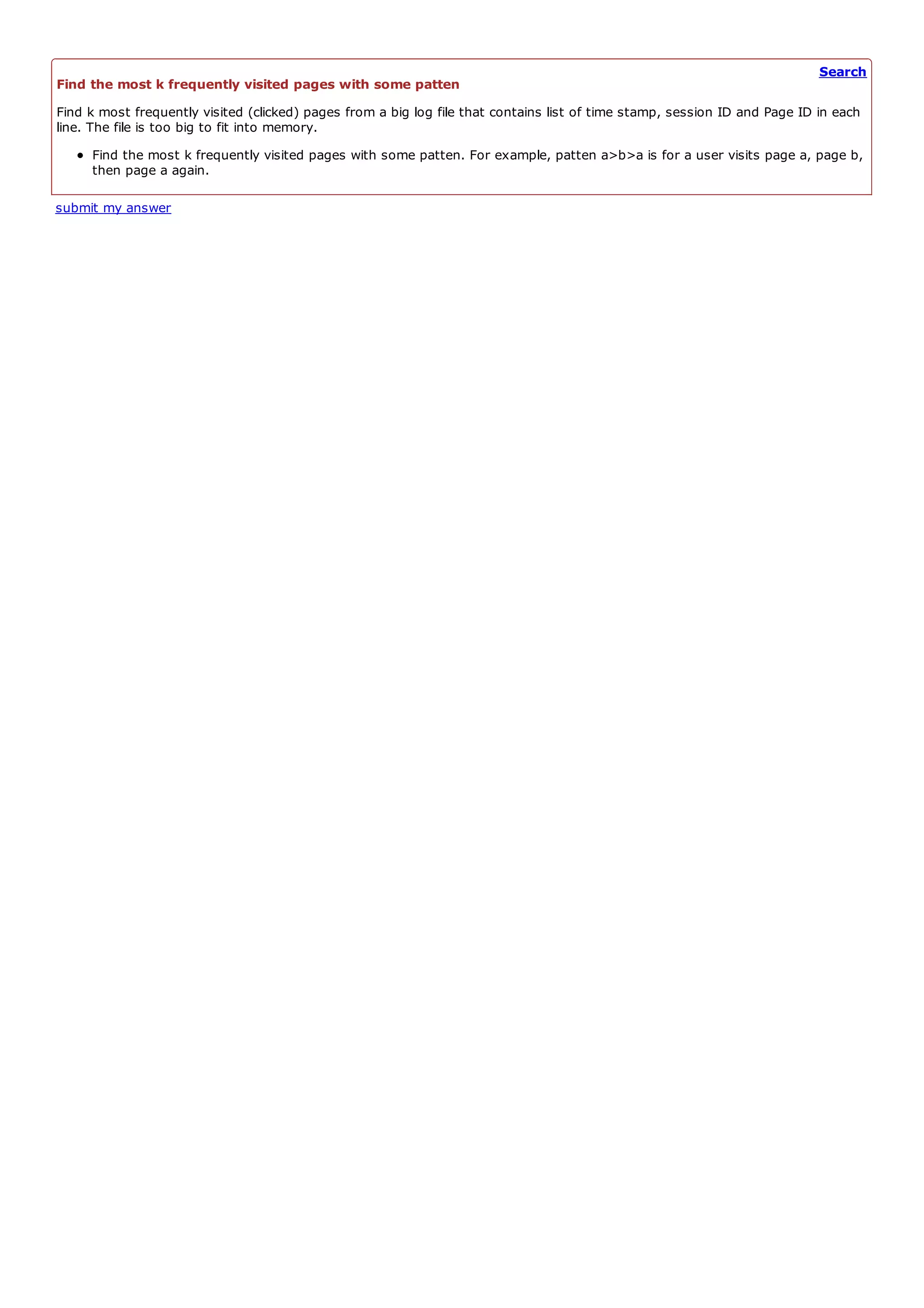 Search
Find the most k frequently visited pages with some patten
Find k most frequently visited (clicked) pages from a big log file that contains list of time stamp, session ID and Page ID in each
line. The file is too big to fit into memory.
     Find the most k frequently visited pages with some patten. For example, patten a>b>a is for a user visits page a, page b,
     then page a again.

submit my answer
 