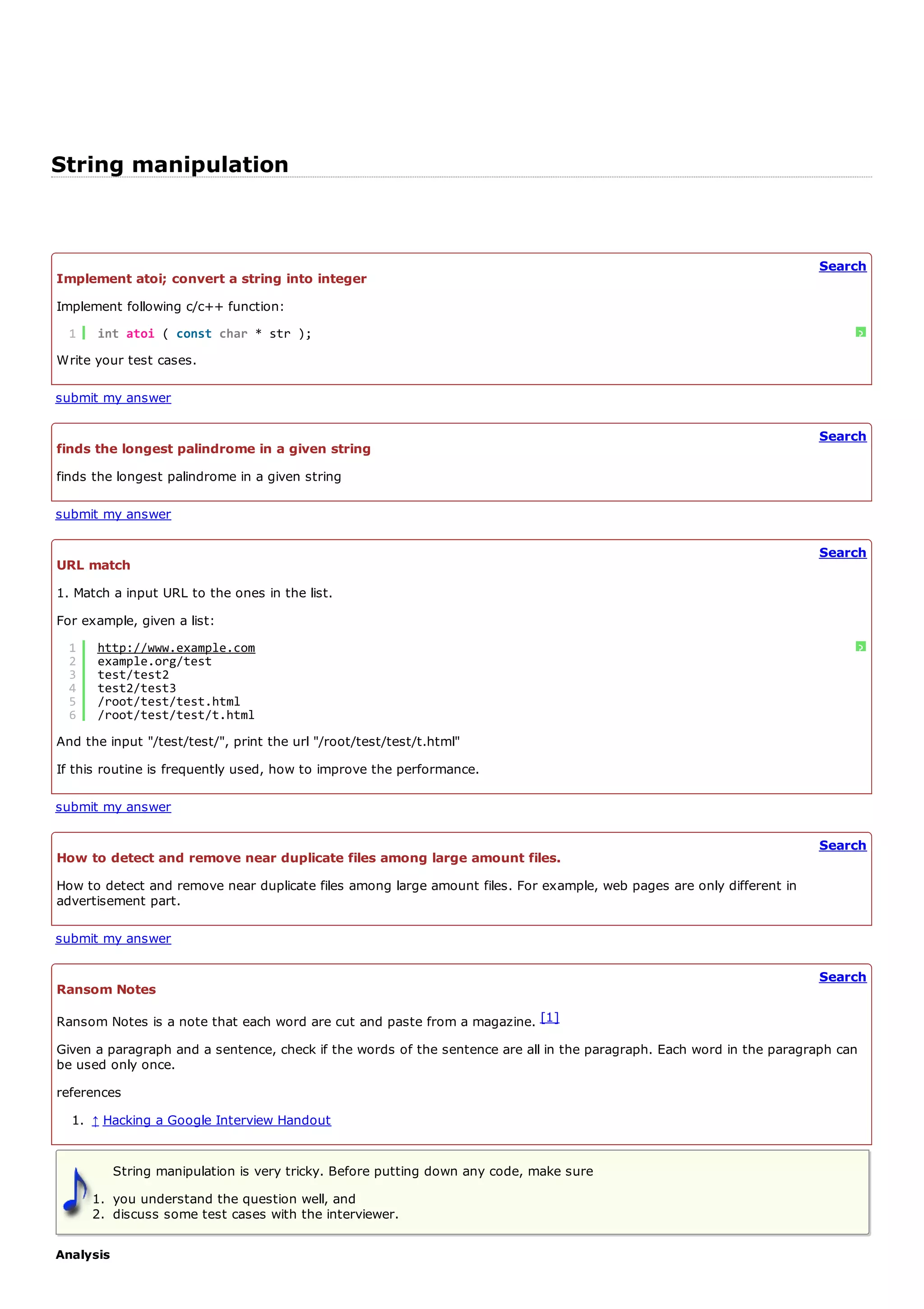 String manipulation


                                                                                                                       Search
Implement atoi; convert a string into integer
Implement following c/c++ function:
  1   int atoi ( const char * str );                                                                                        ?
Write your test cases.

submit my answer

                                                                                                                       Search
finds the longest palindrome in a given string
finds the longest palindrome in a given string

submit my answer

                                                                                                                       Search
URL match
1. Match a input URL to the ones in the list.
For example, given a list:
  1   http://www.example.com                                                                                                ?
  2   example.org/test
  3   test/test2
  4   test2/test3
  5   /root/test/test.html
  6   /root/test/test/t.html
And the input "/test/test/", print the url "/root/test/test/t.html"
If this routine is frequently used, how to improve the performance.

submit my answer

                                                                                                                       Search
How to detect and remove near duplicate files among large amount files.
How to detect and remove near duplicate files among large amount files. For example, web pages are only different in
advertisement part.

submit my answer

                                                                                                                       Search
Ransom Notes

Ransom Notes is a note that each word are cut and paste from a magazine. [1]
Given a paragraph and a sentence, check if the words of the sentence are all in the paragraph. Each word in the paragraph can
be used only once.
references
  1. ↑ Hacking a Google Interview Handout


           String manipulation is very tricky. Before putting down any code, make sure
      1. you understand the question well, and
      2. discuss some test cases with the interviewer.

Analysis
 