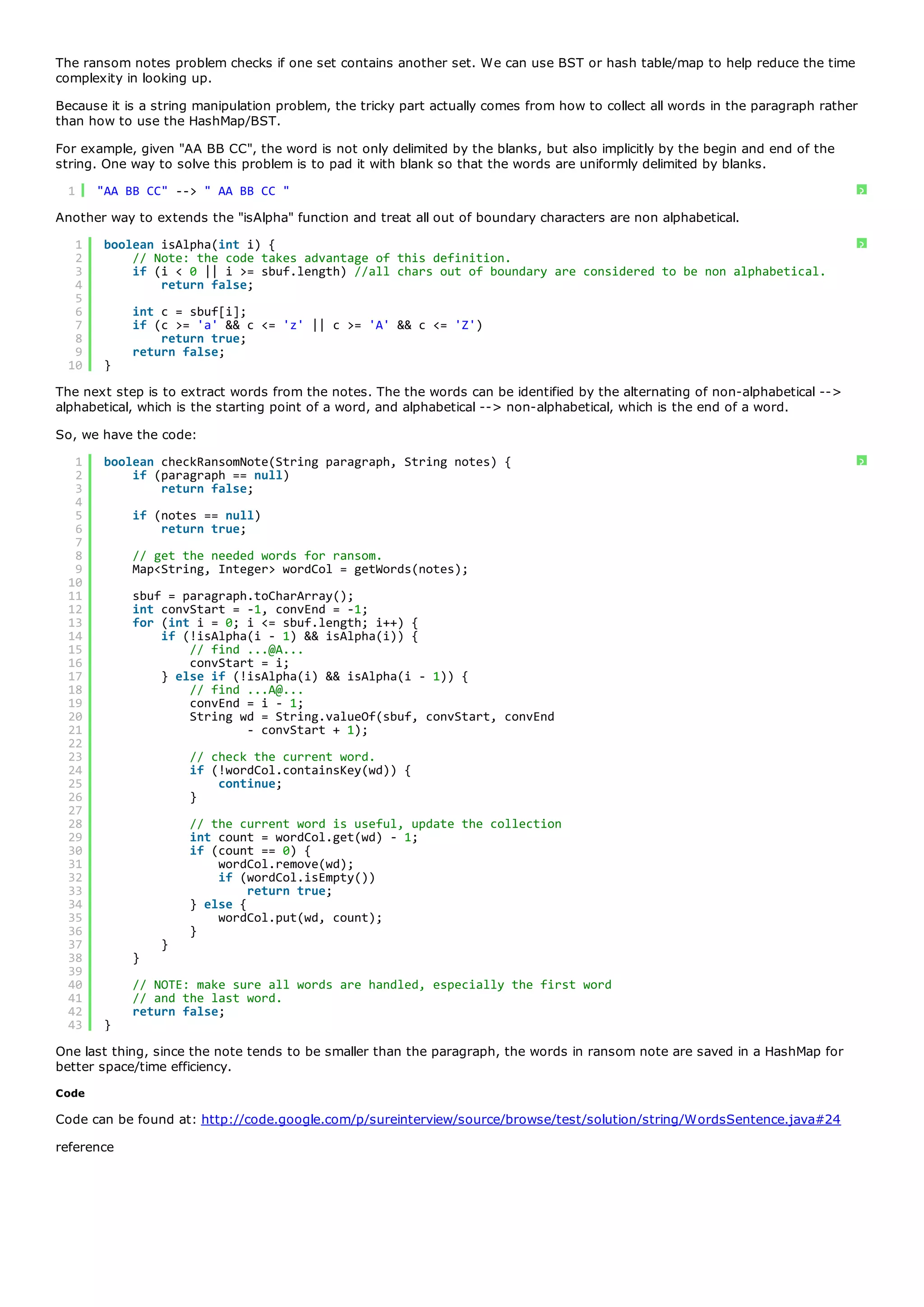 The ransom notes problem checks if one set contains another set. We can use BST or hash table/map to help reduce the time
complexity in looking up.
Because it is a string manipulation problem, the tricky part actually comes from how to collect all words in the paragraph rather
than how to use the HashMap/BST.
For example, given "AA BB CC", the word is not only delimited by the blanks, but also implicitly by the begin and end of the
string. One way to solve this problem is to pad it with blank so that the words are uniformly delimited by blanks.
  1    "AA BB CC" --> " AA BB CC "                                                                                                  ?
Another way to extends the "isAlpha" function and treat all out of boundary characters are non alphabetical.
   1    boolean isAlpha(int i) {                                                                                                    ?
   2        // Note: the code takes advantage of this definition.
   3        if (i < 0 || i >= sbuf.length) //all chars out of boundary are considered to be non alphabetical.
   4            return false;
   5
   6        int c = sbuf[i];
   7        if (c >= 'a' && c <= 'z' || c >= 'A' && c <= 'Z')
   8            return true;
   9        return false;
  10    }
The next step is to extract words from the notes. The the words can be identified by the alternating of non-alphabetical -->
alphabetical, which is the starting point of a word, and alphabetical --> non-alphabetical, which is the end of a word.
So, we have the code:
   1    boolean checkRansomNote(String paragraph, String notes) {                                                                   ?
   2        if (paragraph == null)
   3            return false;
   4
   5        if (notes == null)
   6            return true;
   7
   8        // get the needed words for ransom.
   9        Map<String, Integer> wordCol = getWords(notes);
  10
  11        sbuf = paragraph.toCharArray();
  12        int convStart = -1, convEnd = -1;
  13        for (int i = 0; i <= sbuf.length; i++) {
  14            if (!isAlpha(i - 1) && isAlpha(i)) {
  15                // find ...@A...
  16                convStart = i;
  17            } else if (!isAlpha(i) && isAlpha(i - 1)) {
  18                // find ...A@...
  19                convEnd = i - 1;
  20                String wd = String.valueOf(sbuf, convStart, convEnd
  21                        - convStart + 1);
  22
  23                 // check the current word.
  24                 if (!wordCol.containsKey(wd)) {
  25                     continue;
  26                 }
  27
  28                 // the current word is useful, update the collection
  29                 int count = wordCol.get(wd) - 1;
  30                 if (count == 0) {
  31                     wordCol.remove(wd);
  32                     if (wordCol.isEmpty())
  33                          return true;
  34                 } else {
  35                     wordCol.put(wd, count);
  36                 }
  37            }
  38        }
  39
  40        // NOTE: make sure all words are handled, especially the first word
  41        // and the last word.
  42        return false;
  43    }
One last thing, since the note tends to be smaller than the paragraph, the words in ransom note are saved in a HashMap for
better space/time efficiency.
Code

Code can be found at: http://code.google.com/p/sureinterview/source/browse/test/solution/string/WordsSentence.java#24
reference
 