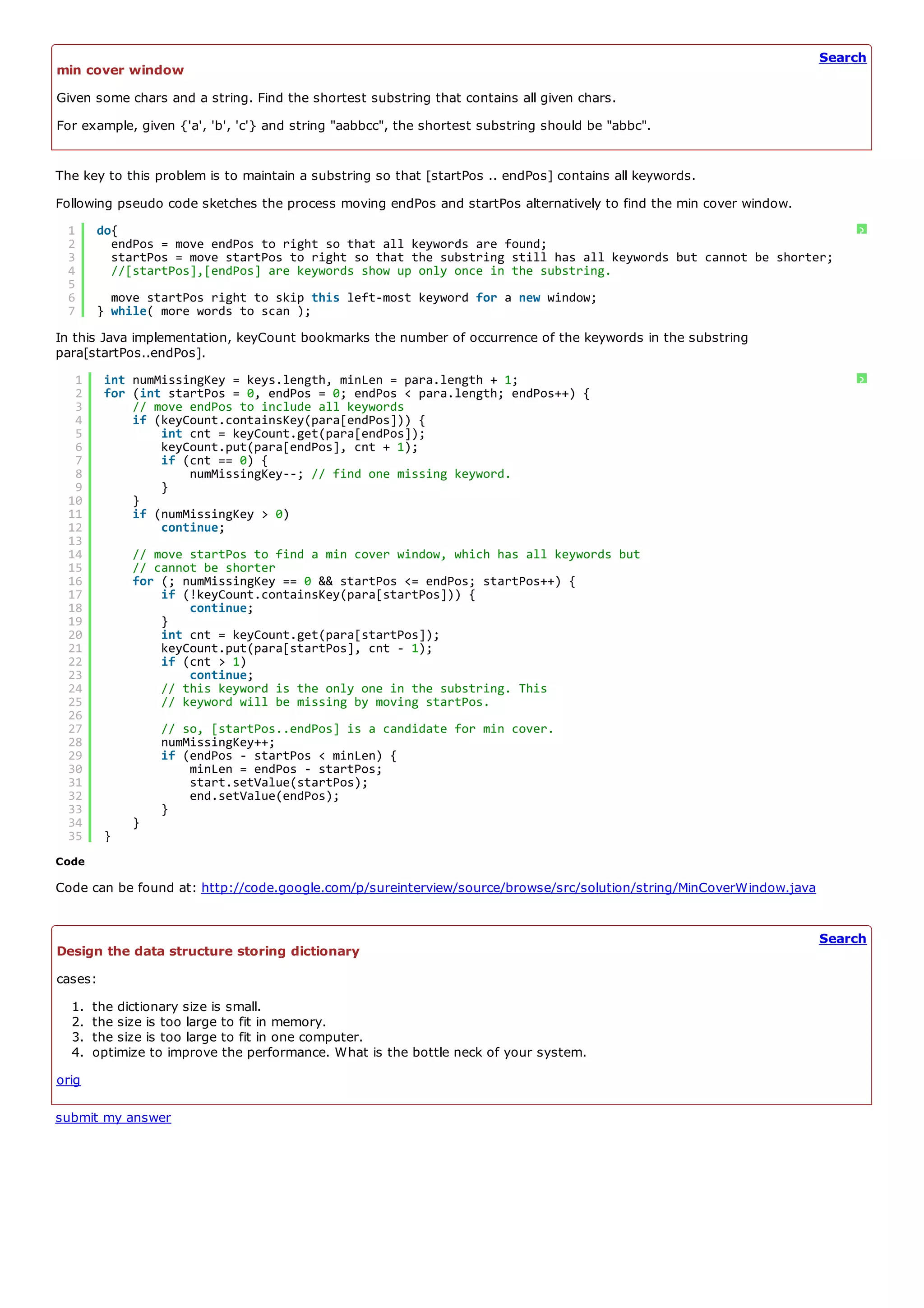 Search
min cover window
Given some chars and a string. Find the shortest substring that contains all given chars.
For example, given {'a', 'b', 'c'} and string "aabbcc", the shortest substring should be "abbc".


The key to this problem is to maintain a substring so that [startPos .. endPos] contains all keywords.
Following pseudo code sketches the process moving endPos and startPos alternatively to find the min cover window.
 1     do{                                                                                                               ?
 2       endPos = move endPos to right so that all keywords are found;
 3       startPos = move startPos to right so that the substring still has all keywords but cannot be shorter;
 4       //[startPos],[endPos] are keywords show up only once in the substring.
 5
 6       move startPos right to skip this left-most keyword for a new window;
 7     } while( more words to scan );
In this Java implementation, keyCount bookmarks the number of occurrence of the keywords in the substring
para[startPos..endPos].
  1      int numMissingKey = keys.length, minLen = para.length + 1;                                                      ?
  2      for (int startPos = 0, endPos = 0; endPos < para.length; endPos++) {
  3          // move endPos to include all keywords
  4          if (keyCount.containsKey(para[endPos])) {
  5              int cnt = keyCount.get(para[endPos]);
  6              keyCount.put(para[endPos], cnt + 1);
  7              if (cnt == 0) {
  8                  numMissingKey--; // find one missing keyword.
  9              }
 10          }
 11          if (numMissingKey > 0)
 12              continue;
 13
 14          // move startPos to find a min cover window, which has all keywords but
 15          // cannot be shorter
 16          for (; numMissingKey == 0 && startPos <= endPos; startPos++) {
 17              if (!keyCount.containsKey(para[startPos])) {
 18                  continue;
 19              }
 20              int cnt = keyCount.get(para[startPos]);
 21              keyCount.put(para[startPos], cnt - 1);
 22              if (cnt > 1)
 23                  continue;
 24              // this keyword is the only one in the substring. This
 25              // keyword will be missing by moving startPos.
 26
 27              // so, [startPos..endPos] is a candidate for min cover.
 28              numMissingKey++;
 29              if (endPos - startPos < minLen) {
 30                  minLen = endPos - startPos;
 31                  start.setValue(startPos);
 32                  end.setValue(endPos);
 33              }
 34          }
 35      }
Code

Code can be found at: http://code.google.com/p/sureinterview/source/browse/src/solution/string/MinCoverWindow.java


                                                                                                                     Search
Design the data structure storing dictionary
cases:
  1.   the dictionary size is small.
  2.   the size is too large to fit in memory.
  3.   the size is too large to fit in one computer.
  4.   optimize to improve the performance. What is the bottle neck of your system.
orig

submit my answer
 