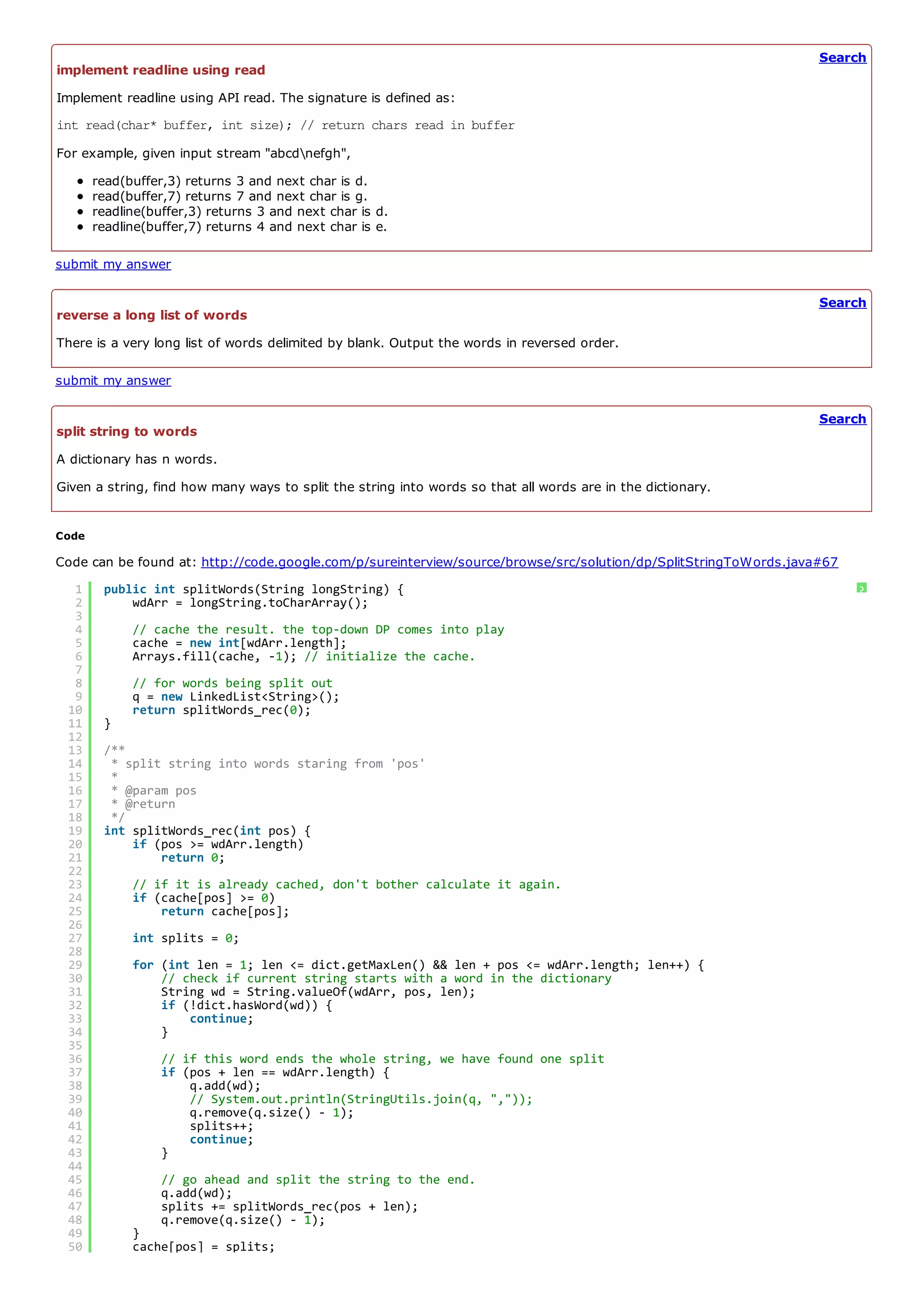 Search
implement readline using read
Implement readline using API read. The signature is defined as:
int read(char* buffer, int size); // return chars read in buffer
For example, given input stream "abcdnefgh",
       read(buffer,3) returns 3 and next char is d.
       read(buffer,7) returns 7 and next char is g.
       readline(buffer,3) returns 3 and next char is d.
       readline(buffer,7) returns 4 and next char is e.

submit my answer

                                                                                                                  Search
reverse a long list of words
There is a very long list of words delimited by blank. Output the words in reversed order.

submit my answer

                                                                                                                  Search
split string to words
A dictionary has n words.
Given a string, find how many ways to split the string into words so that all words are in the dictionary.


Code

Code can be found at: http://code.google.com/p/sureinterview/source/browse/src/solution/dp/SplitStringToWords.java#67
  1     public int splitWords(String longString) {                                                                      ?
  2         wdArr = longString.toCharArray();
  3
  4          // cache the result. the top-down DP comes into play
  5          cache = new int[wdArr.length];
  6          Arrays.fill(cache, -1); // initialize the cache.
  7
  8          // for words being split out
  9          q = new LinkedList<String>();
 10          return splitWords_rec(0);
 11     }
 12
 13     /**
 14      * split string into words staring from 'pos'
 15      *
 16      * @param pos
 17      * @return
 18      */
 19     int splitWords_rec(int pos) {
 20         if (pos >= wdArr.length)
 21             return 0;
 22
 23          // if it is already cached, don't bother calculate it again.
 24          if (cache[pos] >= 0)
 25              return cache[pos];
 26
 27          int splits = 0;
 28
 29          for (int len = 1; len <= dict.getMaxLen() && len + pos <= wdArr.length; len++) {
 30              // check if current string starts with a word in the dictionary
 31              String wd = String.valueOf(wdArr, pos, len);
 32              if (!dict.hasWord(wd)) {
 33                  continue;
 34              }
 35
 36               // if this word ends the whole string, we have found one split
 37               if (pos + len == wdArr.length) {
 38                   q.add(wd);
 39                   // System.out.println(StringUtils.join(q, ","));
 40                   q.remove(q.size() - 1);
 41                   splits++;
 42                   continue;
 43               }
 44
 45               // go ahead and split the string to the end.
 46               q.add(wd);
 47               splits += splitWords_rec(pos + len);
 48               q.remove(q.size() - 1);
 49          }
 50          cache[pos] = splits;
 