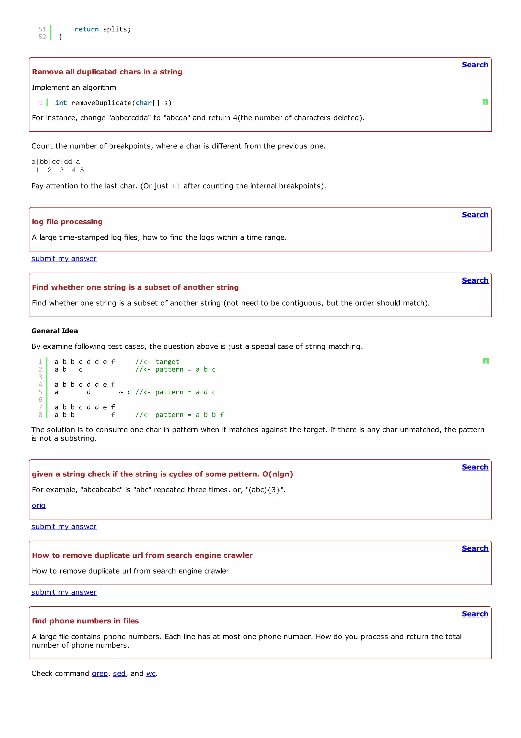 50        cache[pos] = splits;
  51        return splits;
  52    }


                                                                                                                       Search
Remove all duplicated chars in a string
Implement an algorithm
  1    int removeDuplicate(char[] s)                                                                                         ?
For instance, change "abbcccdda" to "abcda" and return 4(the number of characters deleted).


Count the number of breakpoints, where a char is different from the previous one.
a|bb|cc|dd|a|
 1 2 3 4 5
Pay attention to the last char. (Or just +1 after counting the internal breakpoints).


                                                                                                                       Search
log file processing
A large time-stamped log files, how to find the logs within a time range.

submit my answer

                                                                                                                       Search
Find whether one string is a subset of another string
Find whether one string is a subset of another string (not need to be contiguous, but the order should match).


General Idea
By examine following test cases, the question above is just a special case of string matching.
  1    a b b c d d e f       //<- target                                                                                     ?
  2    a b c                 //<- pattern = a b c
  3
  4    a b b c d d e f
  5    a       d       ~ c //<- pattern = a d c
  6
  7    a b b c d d e f
  8    a b b         f       //<- pattern = a b b f
The solution is to consume one char in pattern when it matches against the target. If there is any char unmatched, the pattern
is not a substring.


                                                                                                                       Search
given a string check if the string is cycles of some pattern. O(nlgn)
For example, "abcabcabc" is "abc" repeated three times. or, "(abc){3}".
orig

submit my answer

                                                                                                                       Search
How to remove duplicate url from search engine crawler
How to remove duplicate url from search engine crawler

submit my answer

                                                                                                                       Search
find phone numbers in files
A large file contains phone numbers. Each line has at most one phone number. How do you process and return the total
number of phone numbers.


Check command grep, sed, and wc.
 
