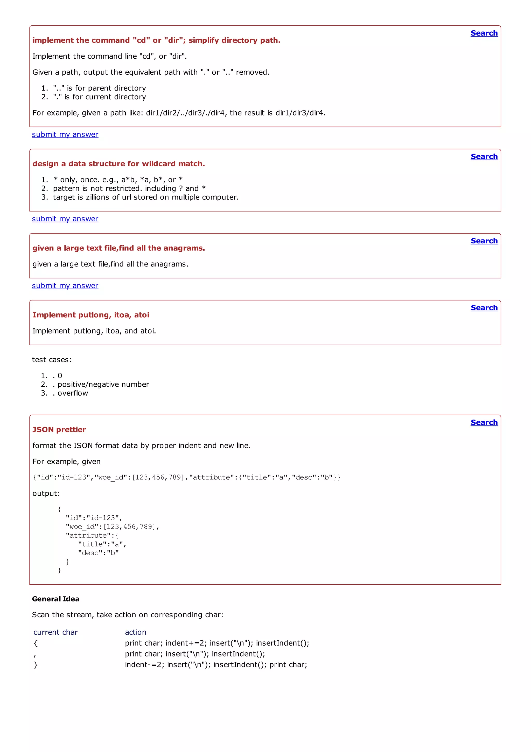 Search
implement the command "cd" or "dir"; simplify directory path.
Implement the command line "cd", or "dir".
Given a path, output the equivalent path with "." or ".." removed.
  1. ".." is for parent directory
  2. "." is for current directory
For example, given a path like: dir1/dir2/../dir3/./dir4, the result is dir1/dir3/dir4.

submit my answer

                                                                                          Search
design a data structure for wildcard match.
  1. * only, once. e.g., a*b, *a, b*, or *
  2. pattern is not restricted. including ? and *
  3. target is zillions of url stored on multiple computer.

submit my answer

                                                                                          Search
given a large text file,find all the anagrams.
given a large text file,find all the anagrams.

submit my answer

                                                                                          Search
Implement putlong, itoa, atoi
Implement putlong, itoa, and atoi.


test cases:
  1. . 0
  2. . positive/negative number
  3. . overflow


                                                                                          Search
JSON prettier
format the JSON format data by proper indent and new line.
For example, given
{"id":"id-123","woe_id":[123,456,789],"attribute":{"title":"a","desc":"b"}}
output:
       {
           "id":"id-123",
           "woe_id":[123,456,789],
           "attribute":{
              "title":"a",
              "desc":"b"
           }
       }


General Idea
Scan the stream, take action on corresponding char:
current char               action
{                          print char; indent+=2; insert("n"); insertIndent();
,                          print char; insert("n"); insertIndent();
}                          indent-=2; insert("n"); insertIndent(); print char;
 