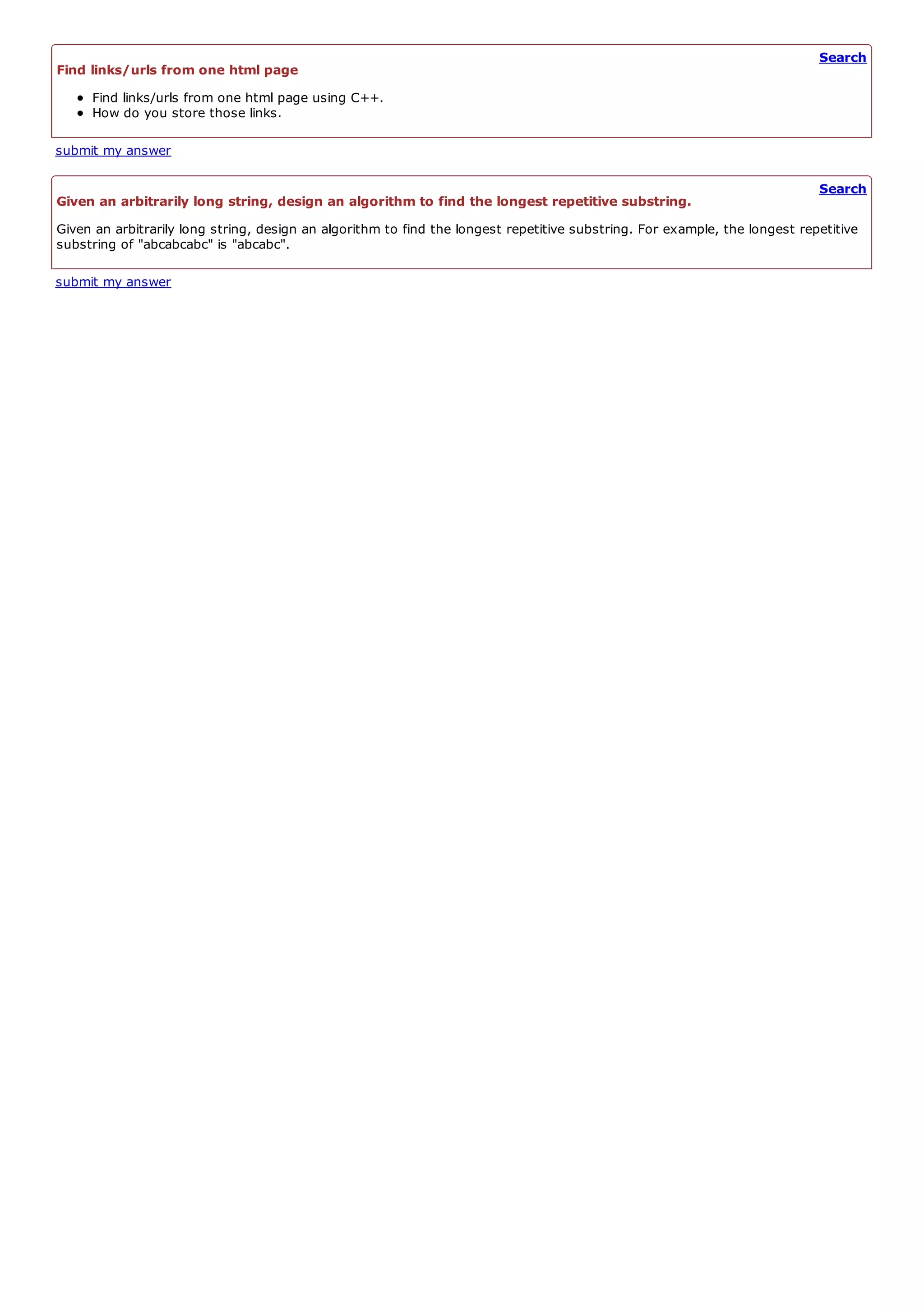 Search
Find links/urls from one html page
     Find links/urls from one html page using C++.
     How do you store those links.

submit my answer

                                                                                                                            Search
Given an arbitrarily long string, design an algorithm to find the longest repetitive substring.
Given an arbitrarily long string, design an algorithm to find the longest repetitive substring. For example, the longest repetitive
substring of "abcabcabc" is "abcabc".

submit my answer
 