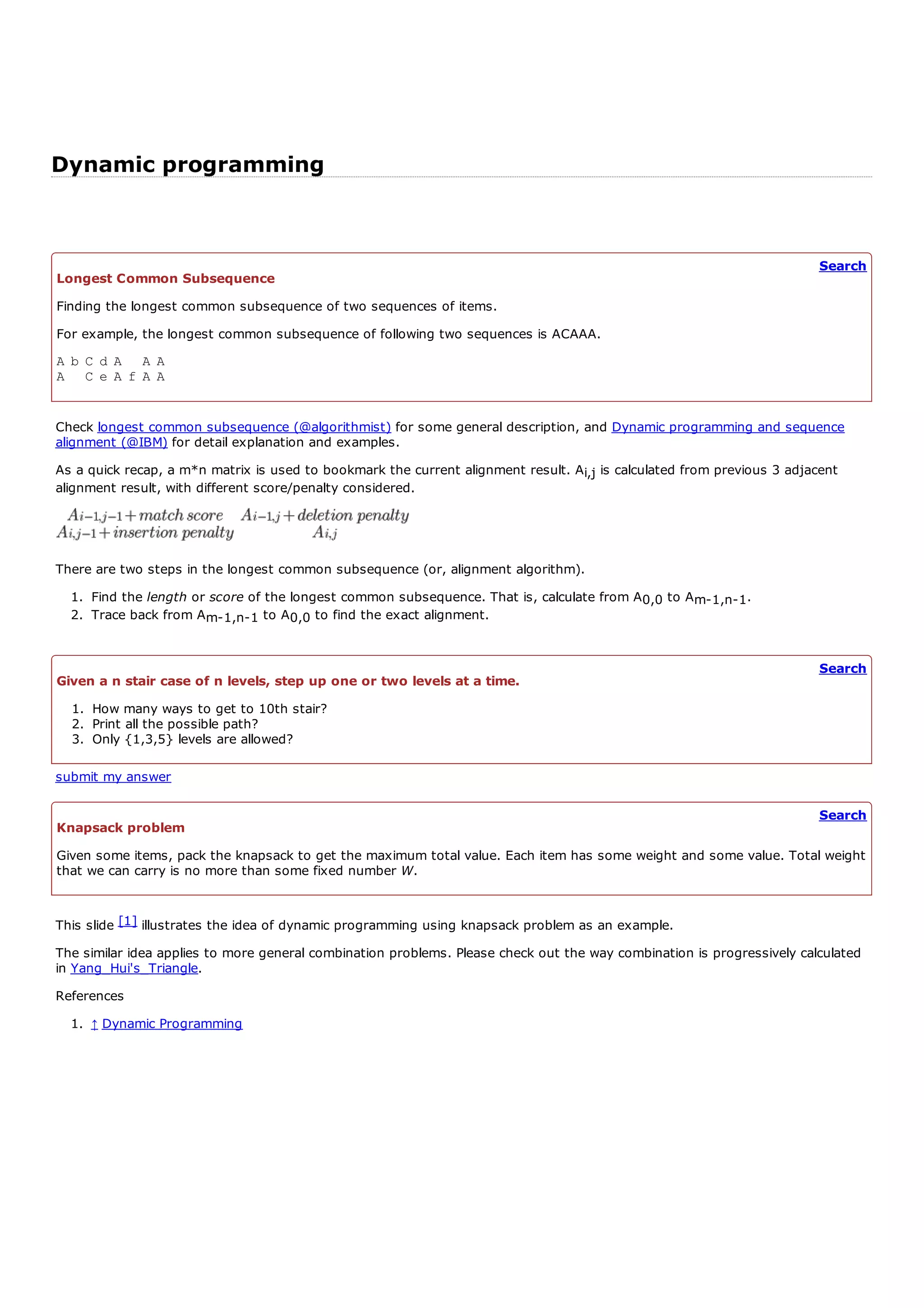 Dynamic programming


                                                                                                                          Search
Longest Common Subsequence
Finding the longest common subsequence of two sequences of items.
For example, the longest common subsequence of following two sequences is ACAAA.
A b C d A A A
A C e A f A A


Check longest common subsequence (@algorithmist) for some general description, and Dynamic programming and sequence
alignment (@IBM) for detail explanation and examples.
As a quick recap, a m*n matrix is used to bookmark the current alignment result. A i,j is calculated from previous 3 adjacent
alignment result, with different score/penalty considered.




There are two steps in the longest common subsequence (or, alignment algorithm).
  1. Find the length or score of the longest common subsequence. That is, calculate from A 0,0 to A m-1,n-1.
  2. Trace back from A m-1,n-1 to A 0,0 to find the exact alignment.


                                                                                                                          Search
Given a n stair case of n levels, step up one or two levels at a time.
  1. How many ways to get to 10th stair?
  2. Print all the possible path?
  3. Only {1,3,5} levels are allowed?

submit my answer

                                                                                                                          Search
Knapsack problem
Given some items, pack the knapsack to get the maximum total value. Each item has some weight and some value. Total weight
that we can carry is no more than some fixed number W.


This slide [1] illustrates the idea of dynamic programming using knapsack problem as an example.
The similar idea applies to more general combination problems. Please check out the way combination is progressively calculated
in Yang_Hui's_Triangle.
References
  1. ↑ Dynamic Programming
 