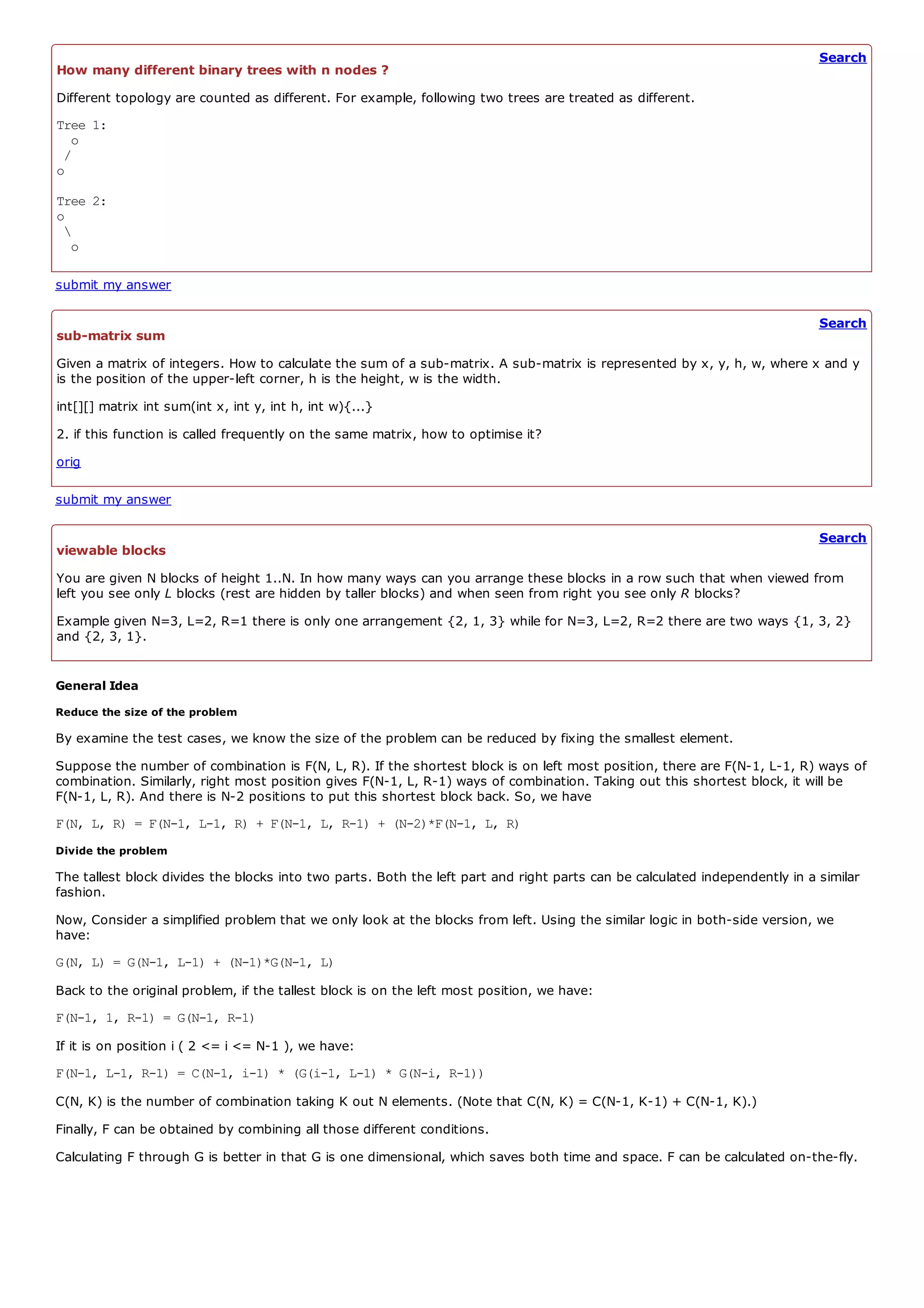 Search
How many different binary trees with n nodes ?
Different topology are counted as different. For example, following two trees are treated as different.
Tree 1:
  o
 /
o
Tree 2:
o
 
  o

submit my answer

                                                                                                                             Search
sub-matrix sum
Given a matrix of integers. How to calculate the sum of a sub-matrix. A sub-matrix is represented by x, y, h, w, where x and y
is the position of the upper-left corner, h is the height, w is the width.
int[][] matrix int sum(int x, int y, int h, int w){...}
2. if this function is called frequently on the same matrix, how to optimise it?
orig

submit my answer

                                                                                                                             Search
viewable blocks
You are given N blocks of height 1..N. In how many ways can you arrange these blocks in a row such that when viewed from
left you see only L blocks (rest are hidden by taller blocks) and when seen from right you see only R blocks?
Example given N=3, L=2, R=1 there is only one arrangement {2, 1, 3} while for N=3, L=2, R=2 there are two ways {1, 3, 2}
and {2, 3, 1}.


General Idea
Reduce the size of the problem

By examine the test cases, we know the size of the problem can be reduced by fixing the smallest element.
Suppose the number of combination is F(N, L, R). If the shortest block is on left most position, there are F(N-1, L-1, R) ways of
combination. Similarly, right most position gives F(N-1, L, R-1) ways of combination. Taking out this shortest block, it will be
F(N-1, L, R). And there is N-2 positions to put this shortest block back. So, we have
F(N, L, R) = F(N-1, L-1, R) + F(N-1, L, R-1) + (N-2)*F(N-1, L, R)
Divide the problem

The tallest block divides the blocks into two parts. Both the left part and right parts can be calculated independently in a similar
fashion.
Now, Consider a simplified problem that we only look at the blocks from left. Using the similar logic in both-side version, we
have:
G(N, L) = G(N-1, L-1) + (N-1)*G(N-1, L)
Back to the original problem, if the tallest block is on the left most position, we have:
F(N-1, 1, R-1) = G(N-1, R-1)
If it is on position i ( 2 <= i <= N-1 ), we have:
F(N-1, L-1, R-1) = C(N-1, i-1) * (G(i-1, L-1) * G(N-i, R-1))
C(N, K) is the number of combination taking K out N elements. (Note that C(N, K) = C(N-1, K-1) + C(N-1, K).)
Finally, F can be obtained by combining all those different conditions.
Calculating F through G is better in that G is one dimensional, which saves both time and space. F can be calculated on-the-fly.
 